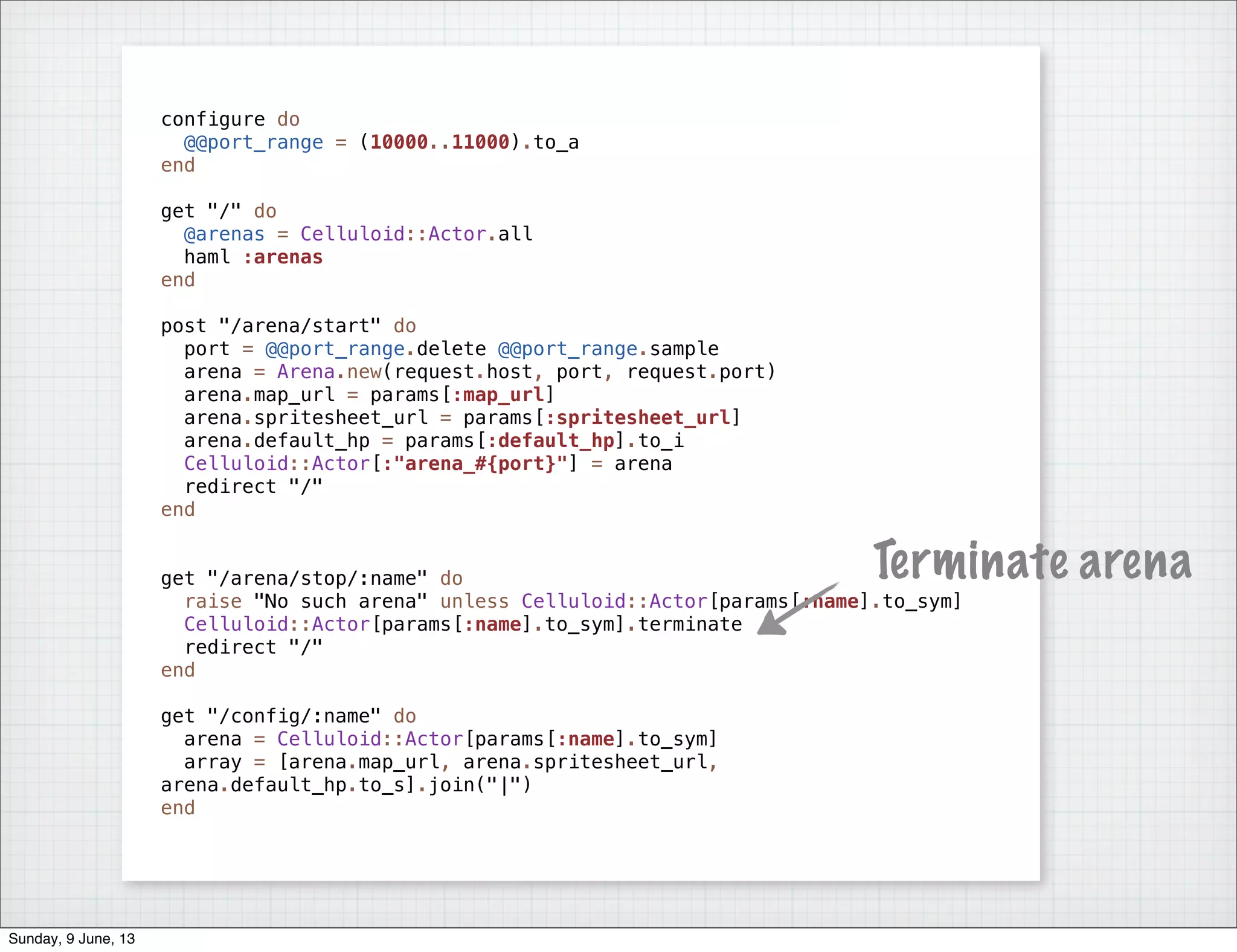 configure do
@@port_range = (10000..11000).to_a
end
get "/" do
@arenas = Celluloid::Actor.all
haml :arenas
end
post "/arena/start" do
port = @@port_range.delete @@port_range.sample
arena = Arena.new(request.host, port, request.port)
arena.map_url = params[:map_url]
arena.spritesheet_url = params[:spritesheet_url]
arena.default_hp = params[:default_hp].to_i
Celluloid::Actor[:"arena_#{port}"] = arena
redirect "/"
end
get "/arena/stop/:name" do
raise "No such arena" unless Celluloid::Actor[params[:name].to_sym]
Celluloid::Actor[params[:name].to_sym].terminate
redirect "/"
end
get "/config/:name" do
arena = Celluloid::Actor[params[:name].to_sym]
array = [arena.map_url, arena.spritesheet_url,
arena.default_hp.to_s].join("|")
end
Terminate arena
Sunday, 9 June, 13
 