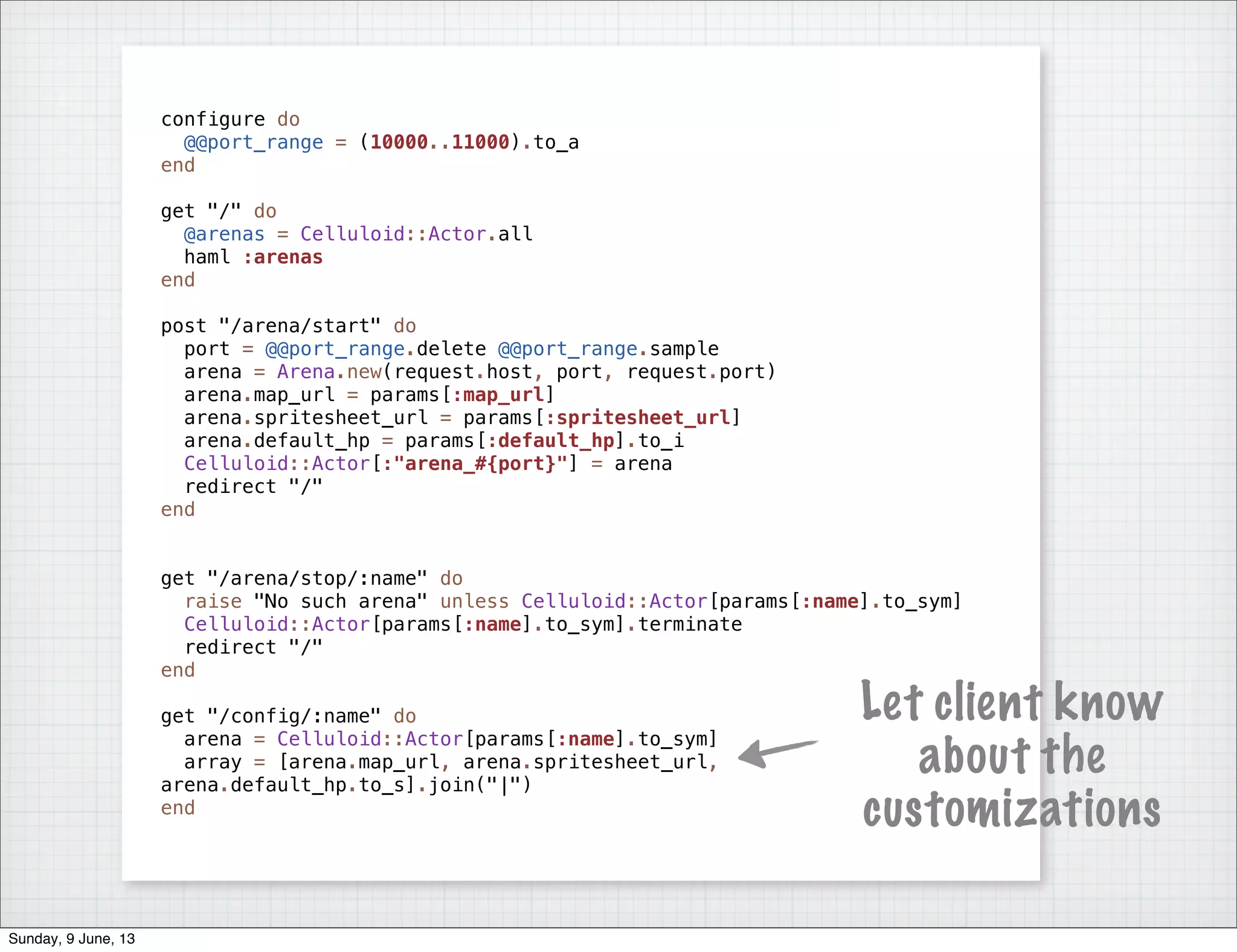 configure do
@@port_range = (10000..11000).to_a
end
get "/" do
@arenas = Celluloid::Actor.all
haml :arenas
end
post "/arena/start" do
port = @@port_range.delete @@port_range.sample
arena = Arena.new(request.host, port, request.port)
arena.map_url = params[:map_url]
arena.spritesheet_url = params[:spritesheet_url]
arena.default_hp = params[:default_hp].to_i
Celluloid::Actor[:"arena_#{port}"] = arena
redirect "/"
end
get "/arena/stop/:name" do
raise "No such arena" unless Celluloid::Actor[params[:name].to_sym]
Celluloid::Actor[params[:name].to_sym].terminate
redirect "/"
end
get "/config/:name" do
arena = Celluloid::Actor[params[:name].to_sym]
array = [arena.map_url, arena.spritesheet_url,
arena.default_hp.to_s].join("|")
end
Let client know
about the
customizations
Sunday, 9 June, 13
 