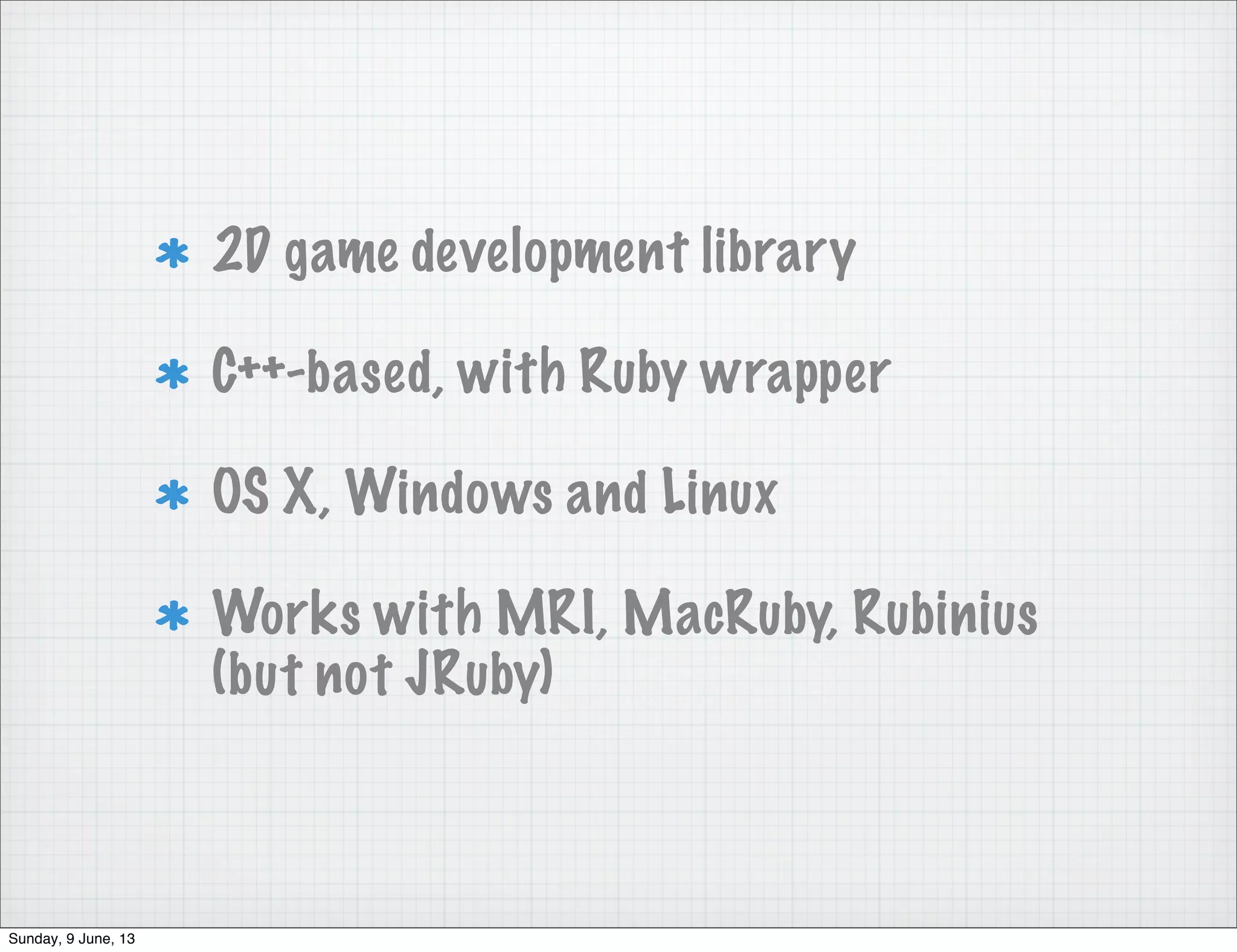 2D game development library
C++-based, with Ruby wrapper
OS X, Windows and Linux
Works with MRI, MacRuby, Rubinius
(but not JRuby)
Sunday, 9 June, 13
 