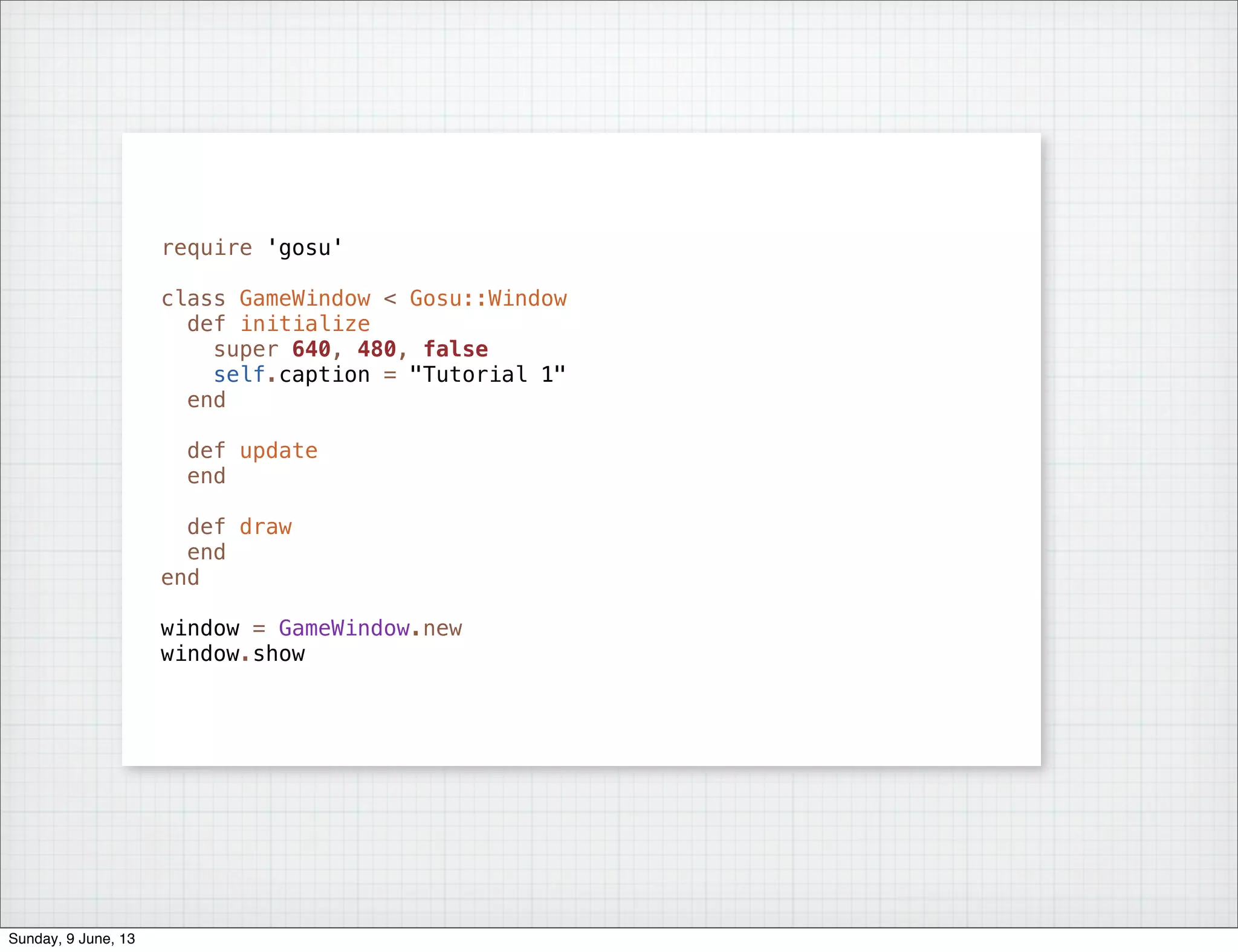 require 'gosu'
class GameWindow < Gosu::Window
def initialize
super 640, 480, false
self.caption = "Tutorial 1"
end
def update
end
def draw
end
end
window = GameWindow.new
window.show
Sunday, 9 June, 13
 