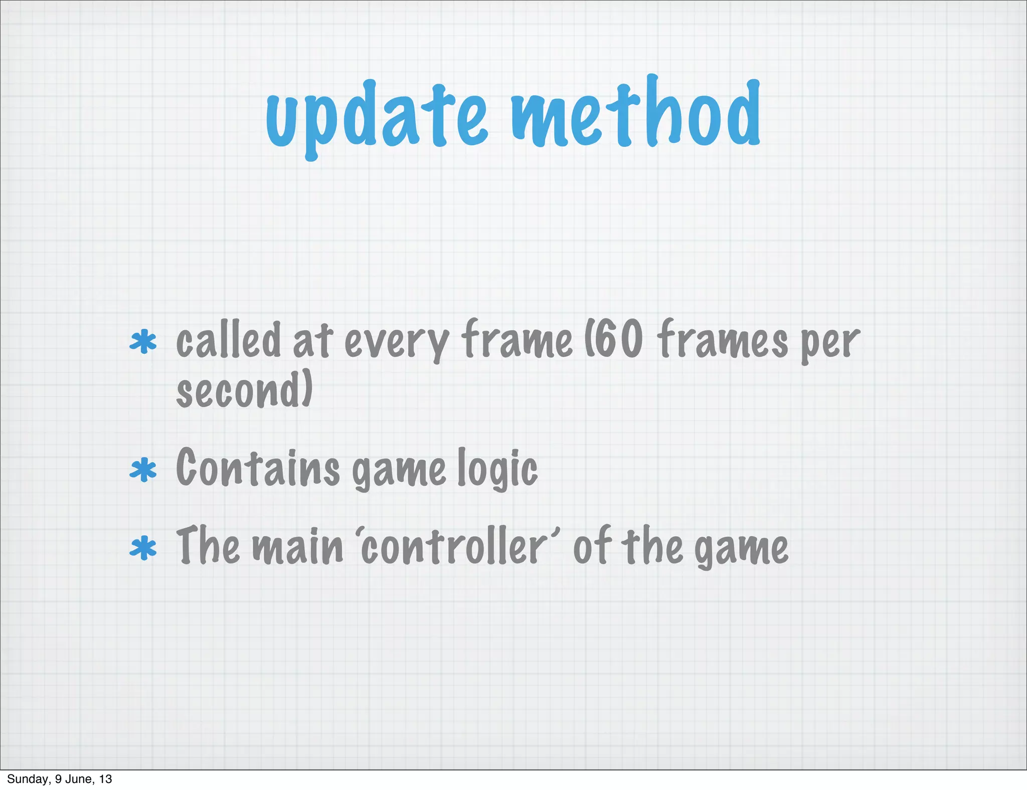 update method
called at every frame (60 frames per
second)
Contains game logic
The main ‘controller’ of the game
Sunday, 9 June, 13
 