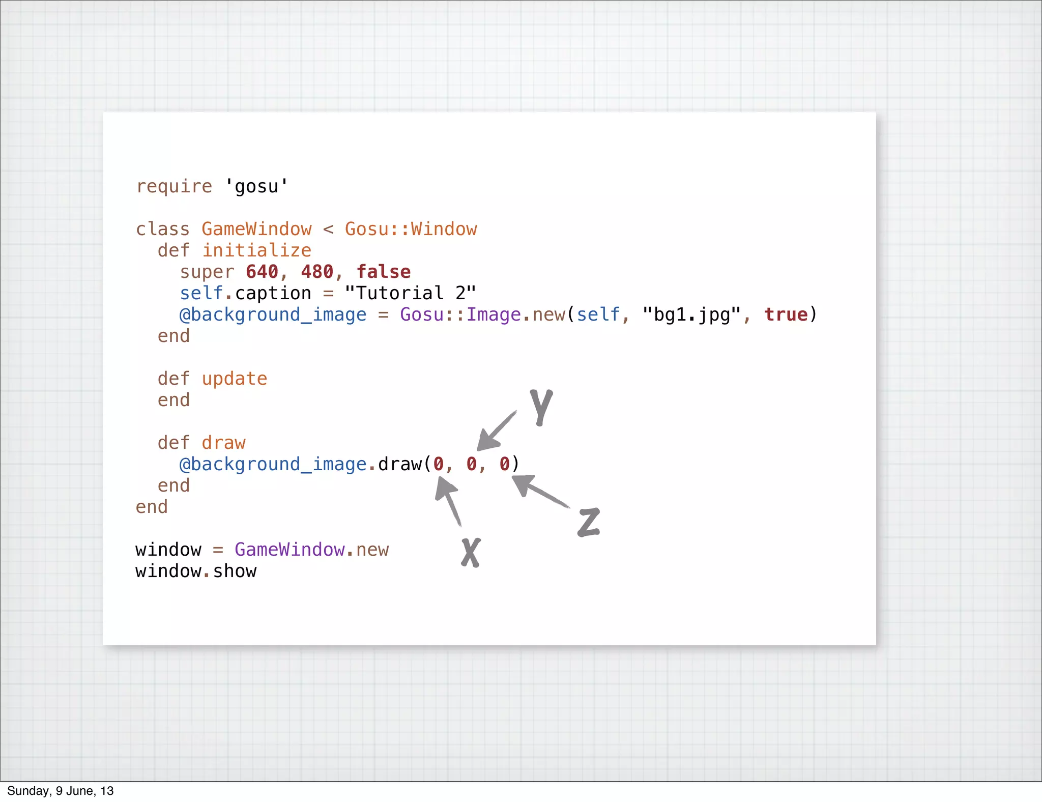 require 'gosu'
class GameWindow < Gosu::Window
def initialize
super 640, 480, false
self.caption = "Tutorial 2"
@background_image = Gosu::Image.new(self, "bg1.jpg", true)
end
def update
end
def draw
@background_image.draw(0, 0, 0)
end
end
window = GameWindow.new
window.show
x
y
z
Sunday, 9 June, 13
 