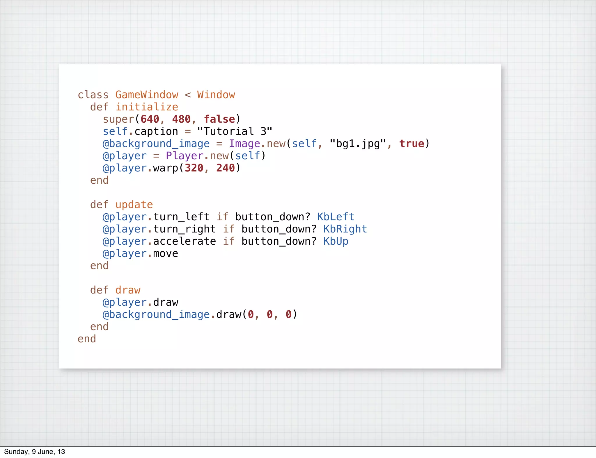 class GameWindow < Window
def initialize
super(640, 480, false)
self.caption = "Tutorial 3"
@background_image = Image.new(self, "bg1.jpg", true)
@player = Player.new(self)
@player.warp(320, 240)
end
def update
@player.turn_left if button_down? KbLeft
@player.turn_right if button_down? KbRight
@player.accelerate if button_down? KbUp
@player.move
end
def draw
@player.draw
@background_image.draw(0, 0, 0)
end
end
Sunday, 9 June, 13
 