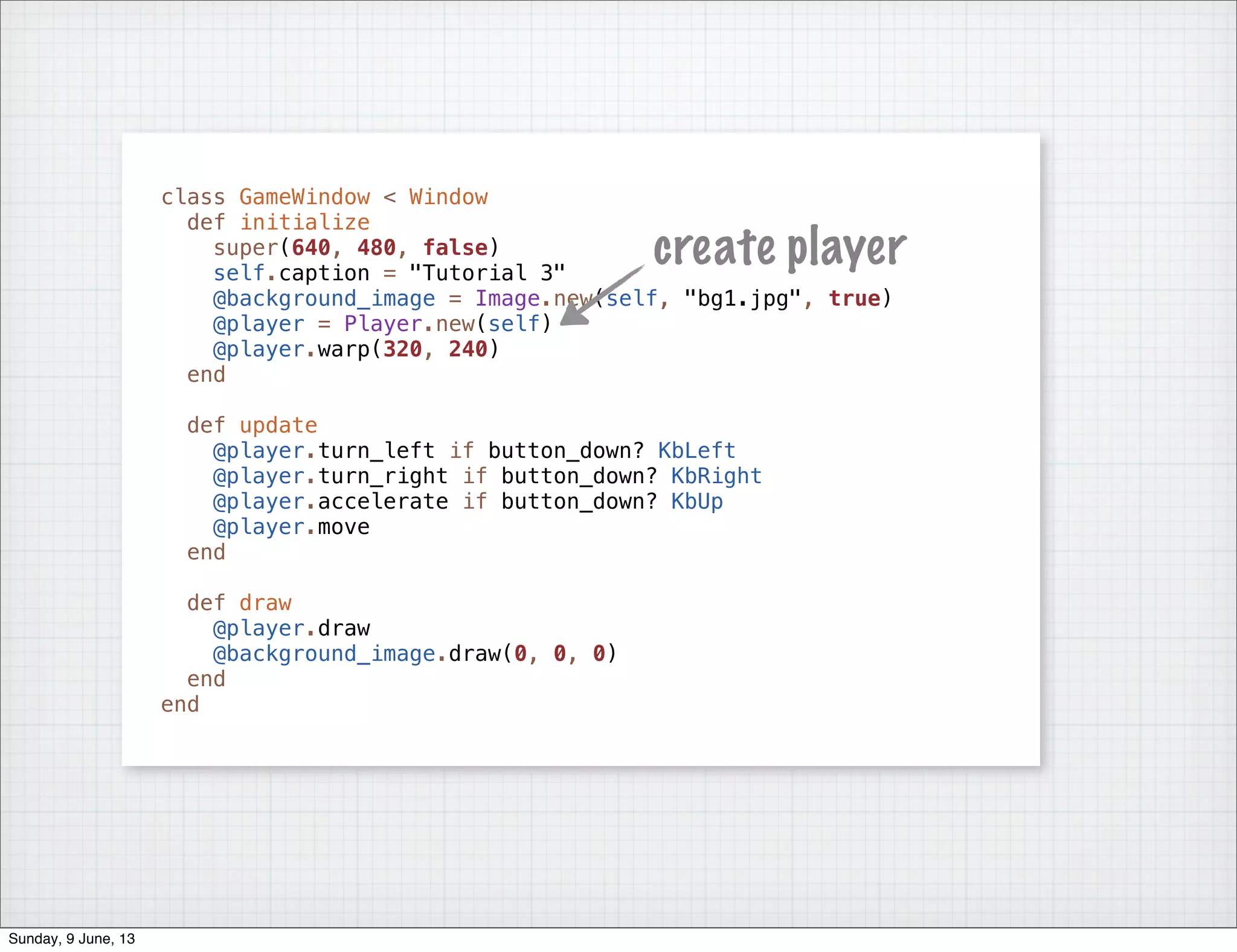 class GameWindow < Window
def initialize
super(640, 480, false)
self.caption = "Tutorial 3"
@background_image = Image.new(self, "bg1.jpg", true)
@player = Player.new(self)
@player.warp(320, 240)
end
def update
@player.turn_left if button_down? KbLeft
@player.turn_right if button_down? KbRight
@player.accelerate if button_down? KbUp
@player.move
end
def draw
@player.draw
@background_image.draw(0, 0, 0)
end
end
create player
Sunday, 9 June, 13
 
