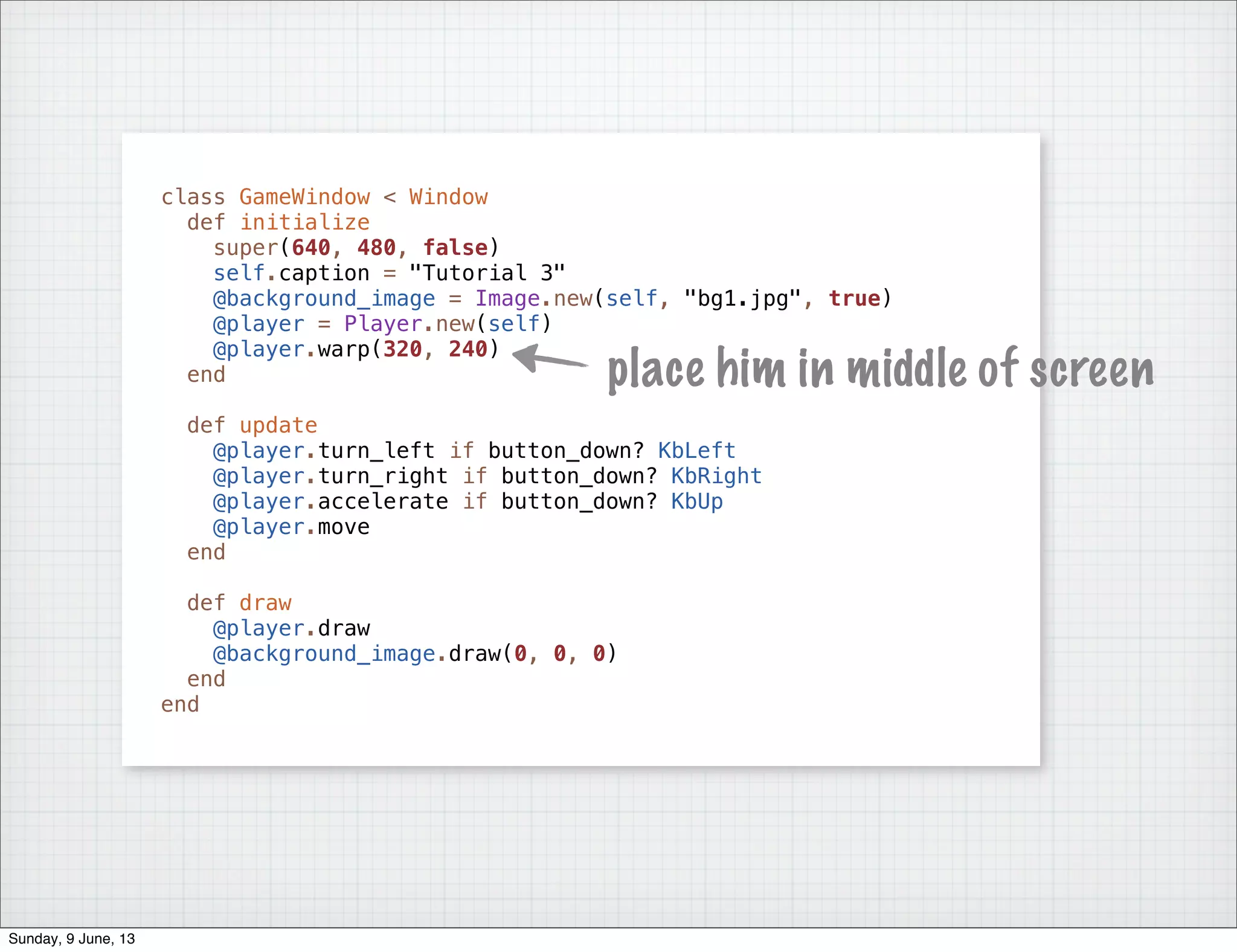 class GameWindow < Window
def initialize
super(640, 480, false)
self.caption = "Tutorial 3"
@background_image = Image.new(self, "bg1.jpg", true)
@player = Player.new(self)
@player.warp(320, 240)
end
def update
@player.turn_left if button_down? KbLeft
@player.turn_right if button_down? KbRight
@player.accelerate if button_down? KbUp
@player.move
end
def draw
@player.draw
@background_image.draw(0, 0, 0)
end
end
place him in middle of screen
Sunday, 9 June, 13
 
