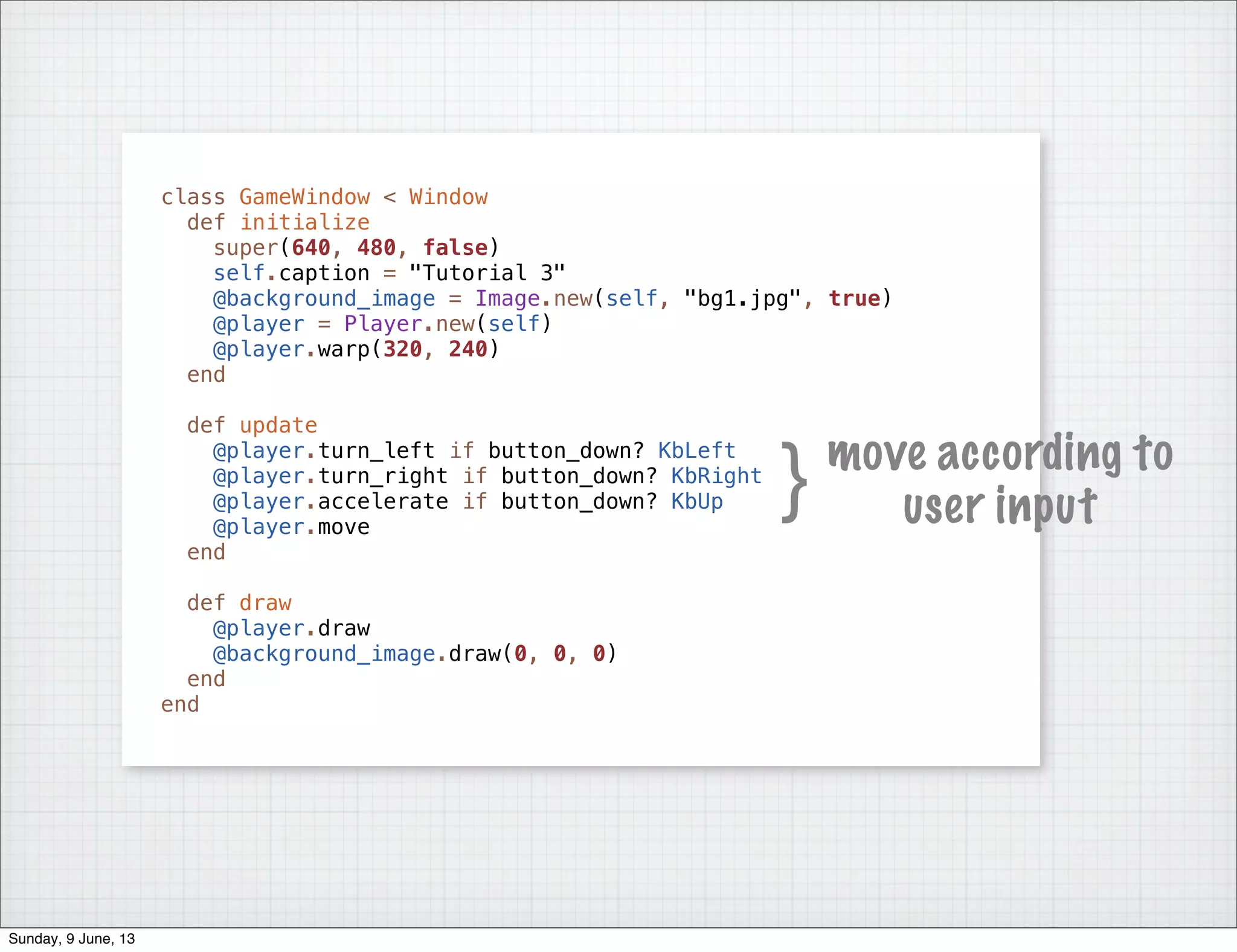 class GameWindow < Window
def initialize
super(640, 480, false)
self.caption = "Tutorial 3"
@background_image = Image.new(self, "bg1.jpg", true)
@player = Player.new(self)
@player.warp(320, 240)
end
def update
@player.turn_left if button_down? KbLeft
@player.turn_right if button_down? KbRight
@player.accelerate if button_down? KbUp
@player.move
end
def draw
@player.draw
@background_image.draw(0, 0, 0)
end
end
} move according to
user input
Sunday, 9 June, 13
 