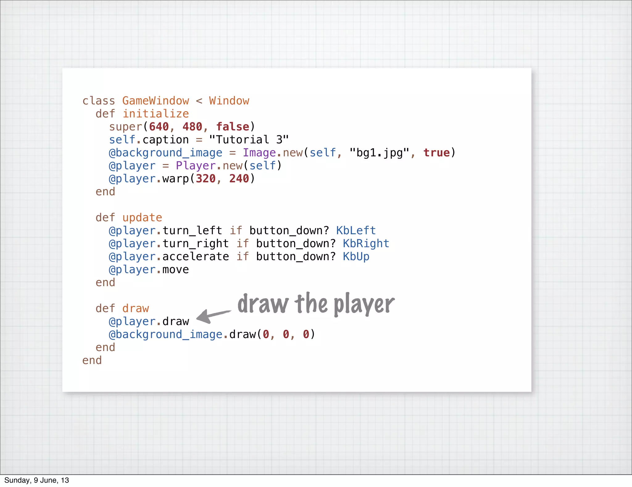 class GameWindow < Window
def initialize
super(640, 480, false)
self.caption = "Tutorial 3"
@background_image = Image.new(self, "bg1.jpg", true)
@player = Player.new(self)
@player.warp(320, 240)
end
def update
@player.turn_left if button_down? KbLeft
@player.turn_right if button_down? KbRight
@player.accelerate if button_down? KbUp
@player.move
end
def draw
@player.draw
@background_image.draw(0, 0, 0)
end
end
draw the player
Sunday, 9 June, 13
 