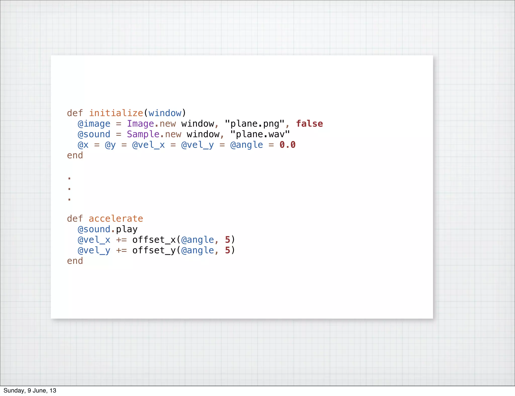 def initialize(window)
@image = Image.new window, "plane.png", false
@sound = Sample.new window, "plane.wav"
@x = @y = @vel_x = @vel_y = @angle = 0.0
end
.
.
.
def accelerate
@sound.play
@vel_x += offset_x(@angle, 5)
@vel_y += offset_y(@angle, 5)
end
Sunday, 9 June, 13
 