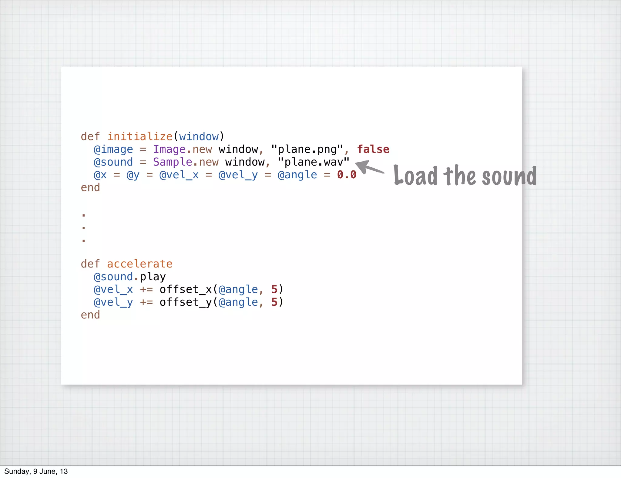 def initialize(window)
@image = Image.new window, "plane.png", false
@sound = Sample.new window, "plane.wav"
@x = @y = @vel_x = @vel_y = @angle = 0.0
end
.
.
.
def accelerate
@sound.play
@vel_x += offset_x(@angle, 5)
@vel_y += offset_y(@angle, 5)
end
Load the sound
Sunday, 9 June, 13
 