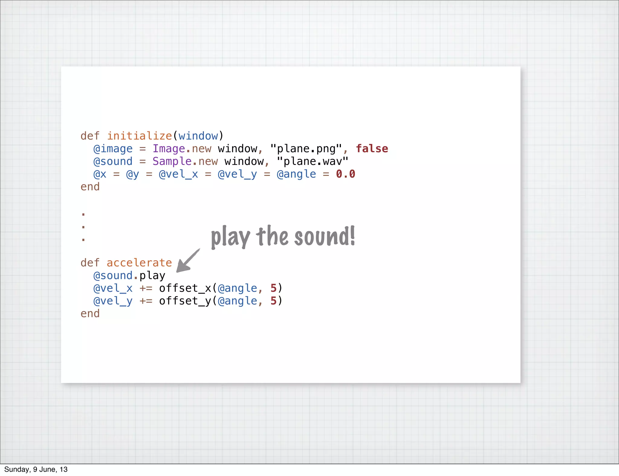 def initialize(window)
@image = Image.new window, "plane.png", false
@sound = Sample.new window, "plane.wav"
@x = @y = @vel_x = @vel_y = @angle = 0.0
end
.
.
.
def accelerate
@sound.play
@vel_x += offset_x(@angle, 5)
@vel_y += offset_y(@angle, 5)
end
play the sound!
Sunday, 9 June, 13
 