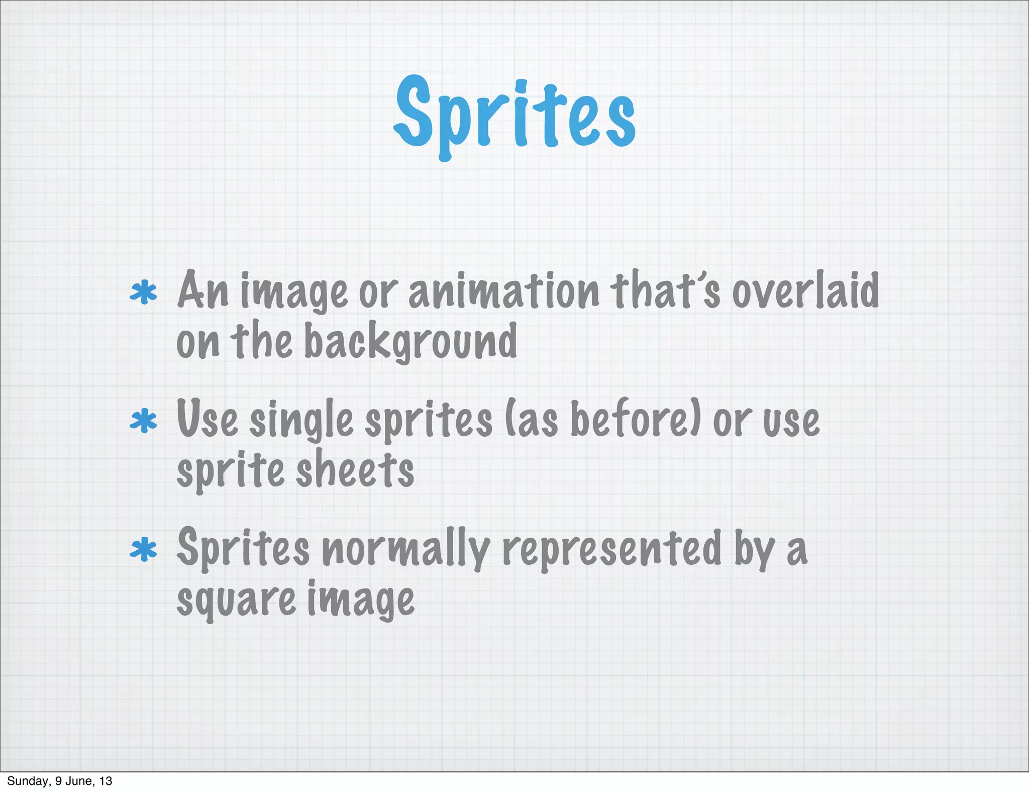 Sprites
An image or animation that’s overlaid
on the background
Use single sprites (as before) or use
sprite sheets
Sprites normally represented by a
square image
Sunday, 9 June, 13
 