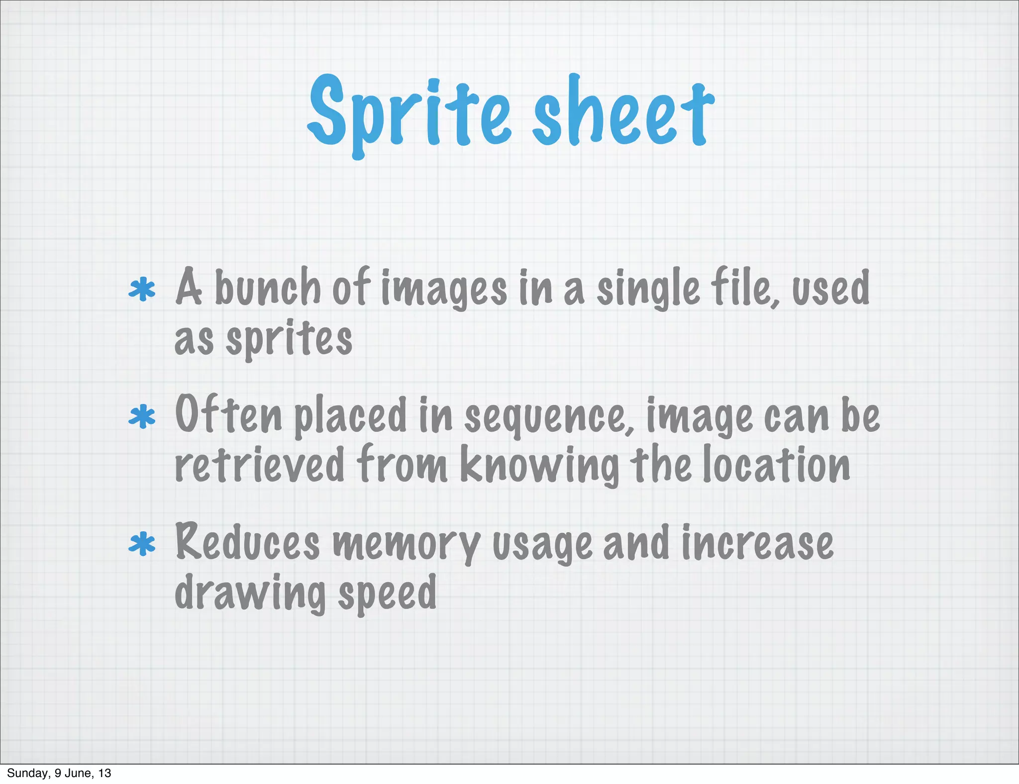 Sprite sheet
A bunch of images in a single file, used
as sprites
Often placed in sequence, image can be
retrieved from knowing the location
Reduces memory usage and increase
drawing speed
Sunday, 9 June, 13
 