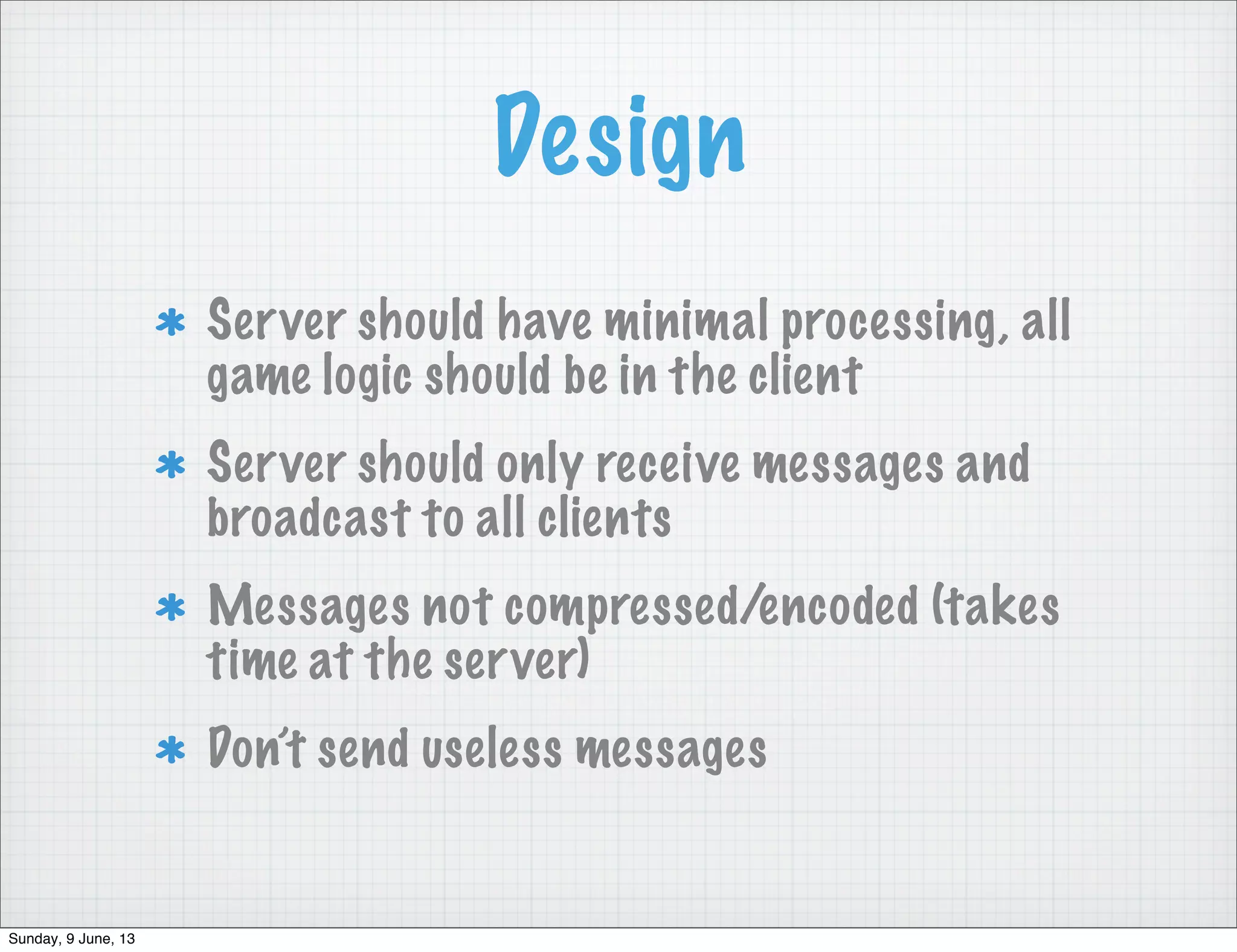 Design
Server should have minimal processing, all
game logic should be in the client
Server should only receive messages and
broadcast to all clients
Messages not compressed/encoded (takes
time at the server)
Don’t send useless messages
Sunday, 9 June, 13
 