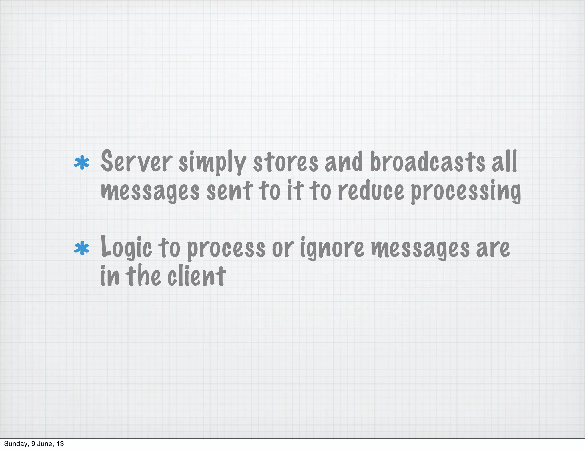 Server simply stores and broadcasts all
messages sent to it to reduce processing
Logic to process or ignore messages are
in the client
Sunday, 9 June, 13
 