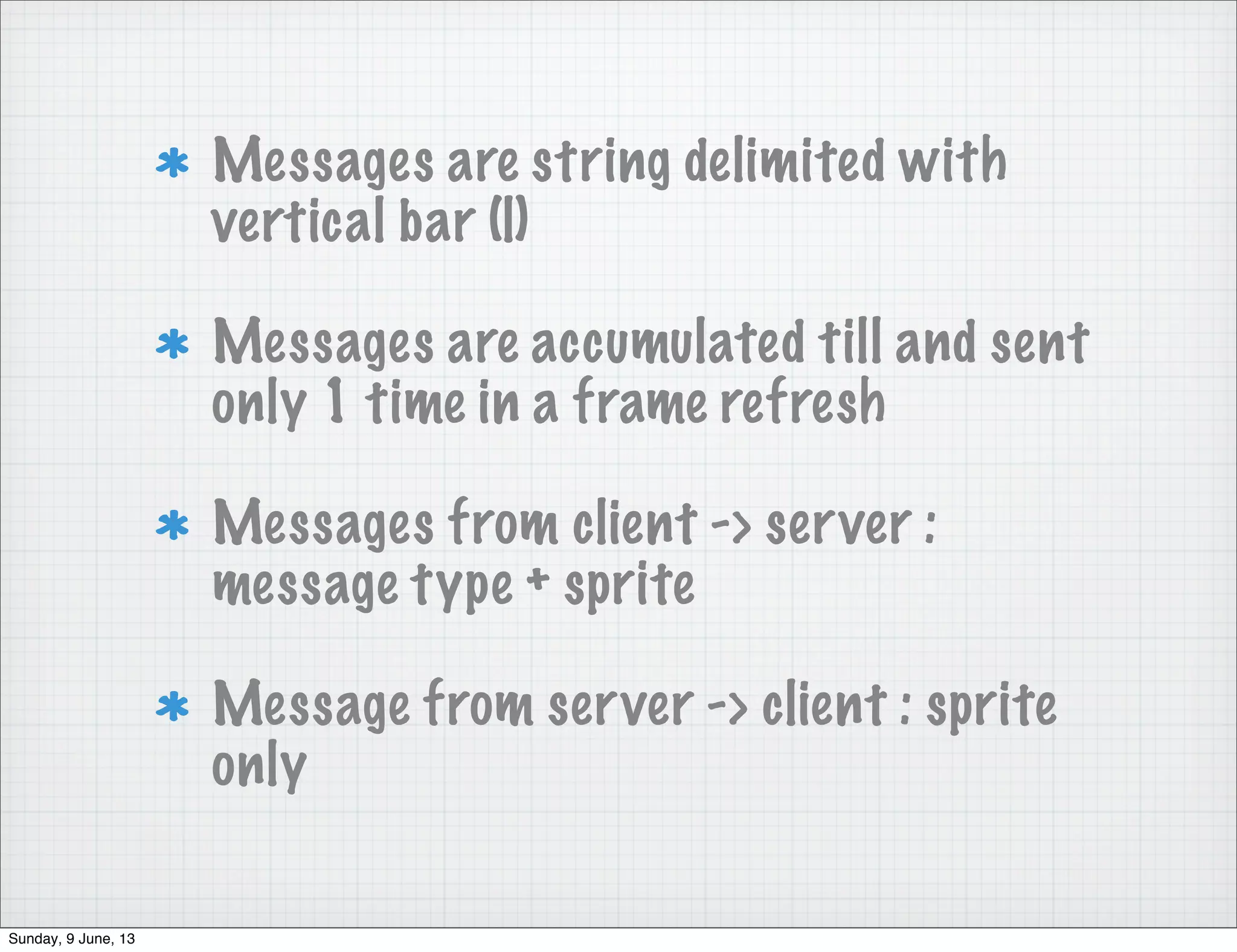 Messages are string delimited with
vertical bar (|)
Messages are accumulated till and sent
only 1 time in a frame refresh
Messages from client -> server :
message type + sprite
Message from server -> client : sprite
only
Sunday, 9 June, 13
 