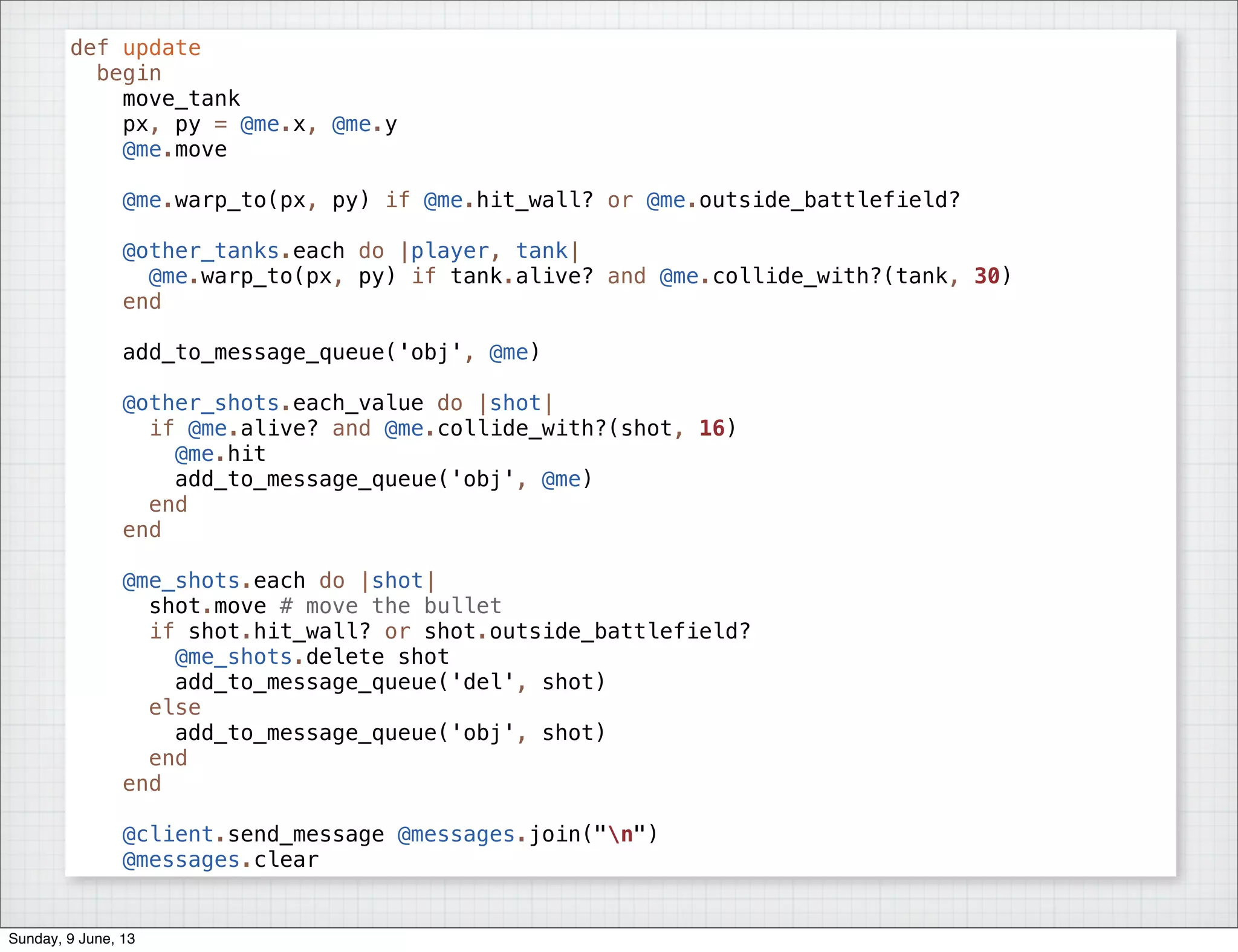 def update
begin
move_tank
px, py = @me.x, @me.y
@me.move
@me.warp_to(px, py) if @me.hit_wall? or @me.outside_battlefield?
@other_tanks.each do |player, tank|
@me.warp_to(px, py) if tank.alive? and @me.collide_with?(tank, 30)
end
add_to_message_queue('obj', @me)
@other_shots.each_value do |shot|
if @me.alive? and @me.collide_with?(shot, 16)
@me.hit
add_to_message_queue('obj', @me)
end
end
@me_shots.each do |shot|
shot.move # move the bullet
if shot.hit_wall? or shot.outside_battlefield?
@me_shots.delete shot
add_to_message_queue('del', shot)
else
add_to_message_queue('obj', shot)
end
end
@client.send_message @messages.join("n")
@messages.clear
Sunday, 9 June, 13
 