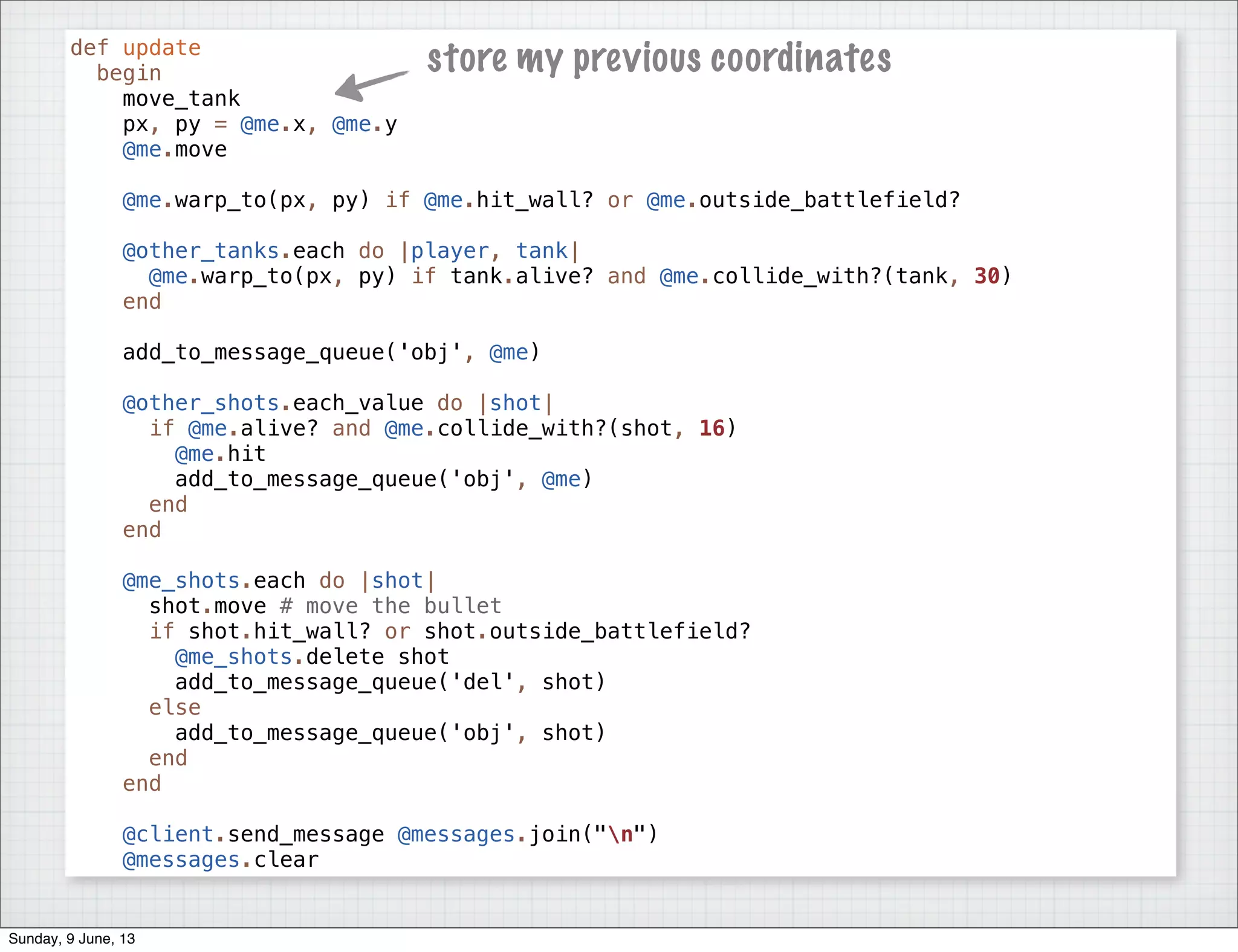 def update
begin
move_tank
px, py = @me.x, @me.y
@me.move
@me.warp_to(px, py) if @me.hit_wall? or @me.outside_battlefield?
@other_tanks.each do |player, tank|
@me.warp_to(px, py) if tank.alive? and @me.collide_with?(tank, 30)
end
add_to_message_queue('obj', @me)
@other_shots.each_value do |shot|
if @me.alive? and @me.collide_with?(shot, 16)
@me.hit
add_to_message_queue('obj', @me)
end
end
@me_shots.each do |shot|
shot.move # move the bullet
if shot.hit_wall? or shot.outside_battlefield?
@me_shots.delete shot
add_to_message_queue('del', shot)
else
add_to_message_queue('obj', shot)
end
end
@client.send_message @messages.join("n")
@messages.clear
store my previous coordinates
Sunday, 9 June, 13
 