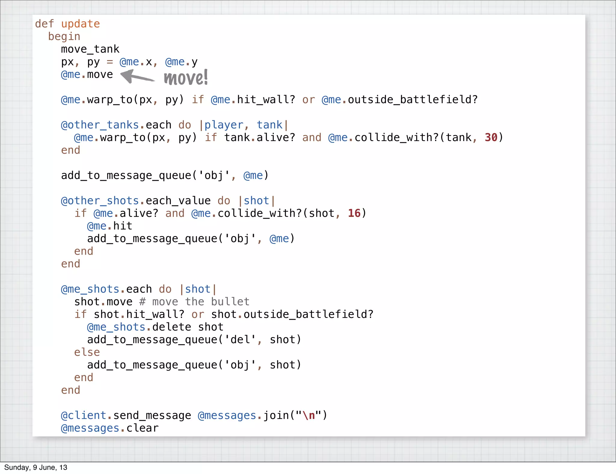 def update
begin
move_tank
px, py = @me.x, @me.y
@me.move
@me.warp_to(px, py) if @me.hit_wall? or @me.outside_battlefield?
@other_tanks.each do |player, tank|
@me.warp_to(px, py) if tank.alive? and @me.collide_with?(tank, 30)
end
add_to_message_queue('obj', @me)
@other_shots.each_value do |shot|
if @me.alive? and @me.collide_with?(shot, 16)
@me.hit
add_to_message_queue('obj', @me)
end
end
@me_shots.each do |shot|
shot.move # move the bullet
if shot.hit_wall? or shot.outside_battlefield?
@me_shots.delete shot
add_to_message_queue('del', shot)
else
add_to_message_queue('obj', shot)
end
end
@client.send_message @messages.join("n")
@messages.clear
move!
Sunday, 9 June, 13
 