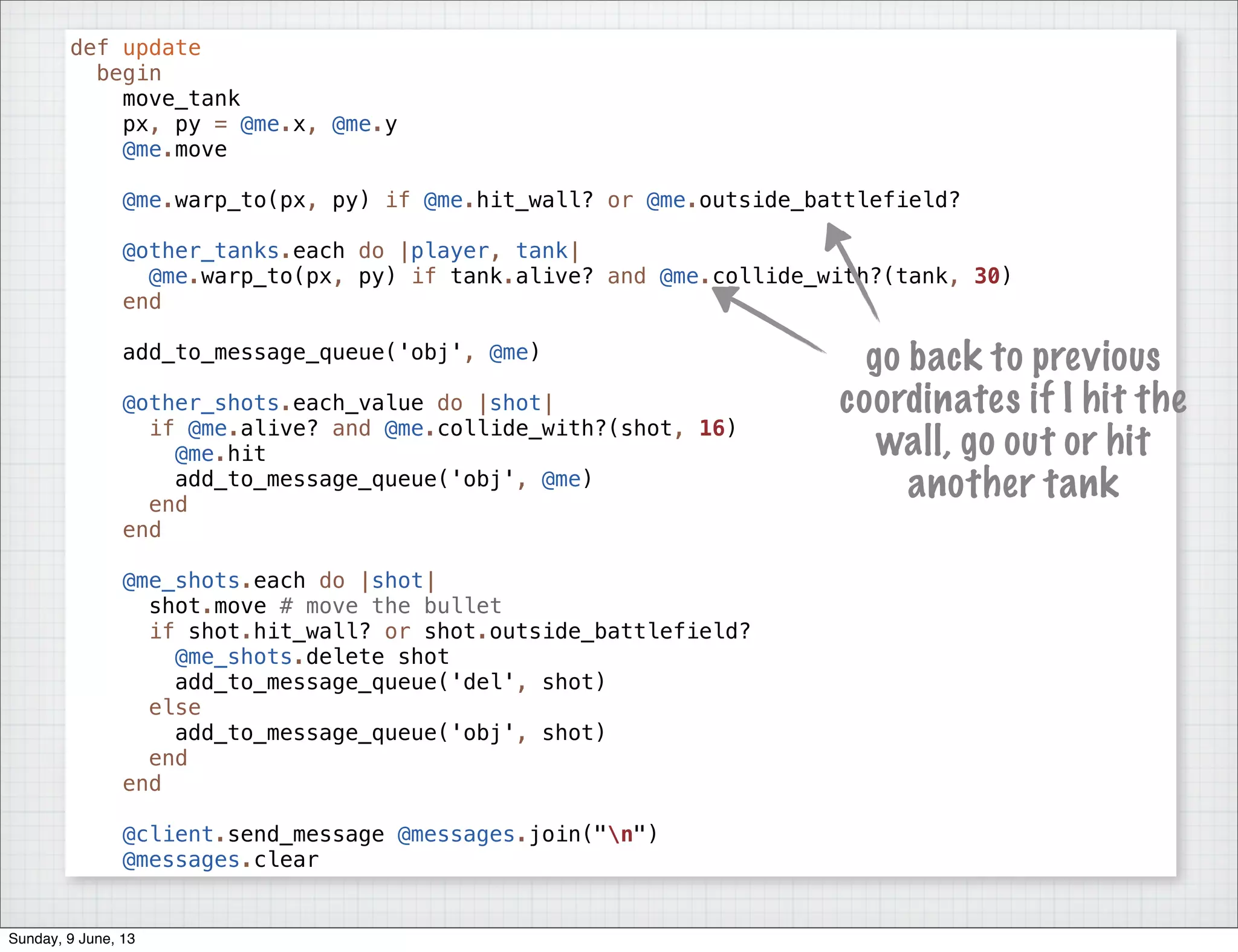 def update
begin
move_tank
px, py = @me.x, @me.y
@me.move
@me.warp_to(px, py) if @me.hit_wall? or @me.outside_battlefield?
@other_tanks.each do |player, tank|
@me.warp_to(px, py) if tank.alive? and @me.collide_with?(tank, 30)
end
add_to_message_queue('obj', @me)
@other_shots.each_value do |shot|
if @me.alive? and @me.collide_with?(shot, 16)
@me.hit
add_to_message_queue('obj', @me)
end
end
@me_shots.each do |shot|
shot.move # move the bullet
if shot.hit_wall? or shot.outside_battlefield?
@me_shots.delete shot
add_to_message_queue('del', shot)
else
add_to_message_queue('obj', shot)
end
end
@client.send_message @messages.join("n")
@messages.clear
go back to previous
coordinates if I hit the
wall, go out or hit
another tank
Sunday, 9 June, 13
 