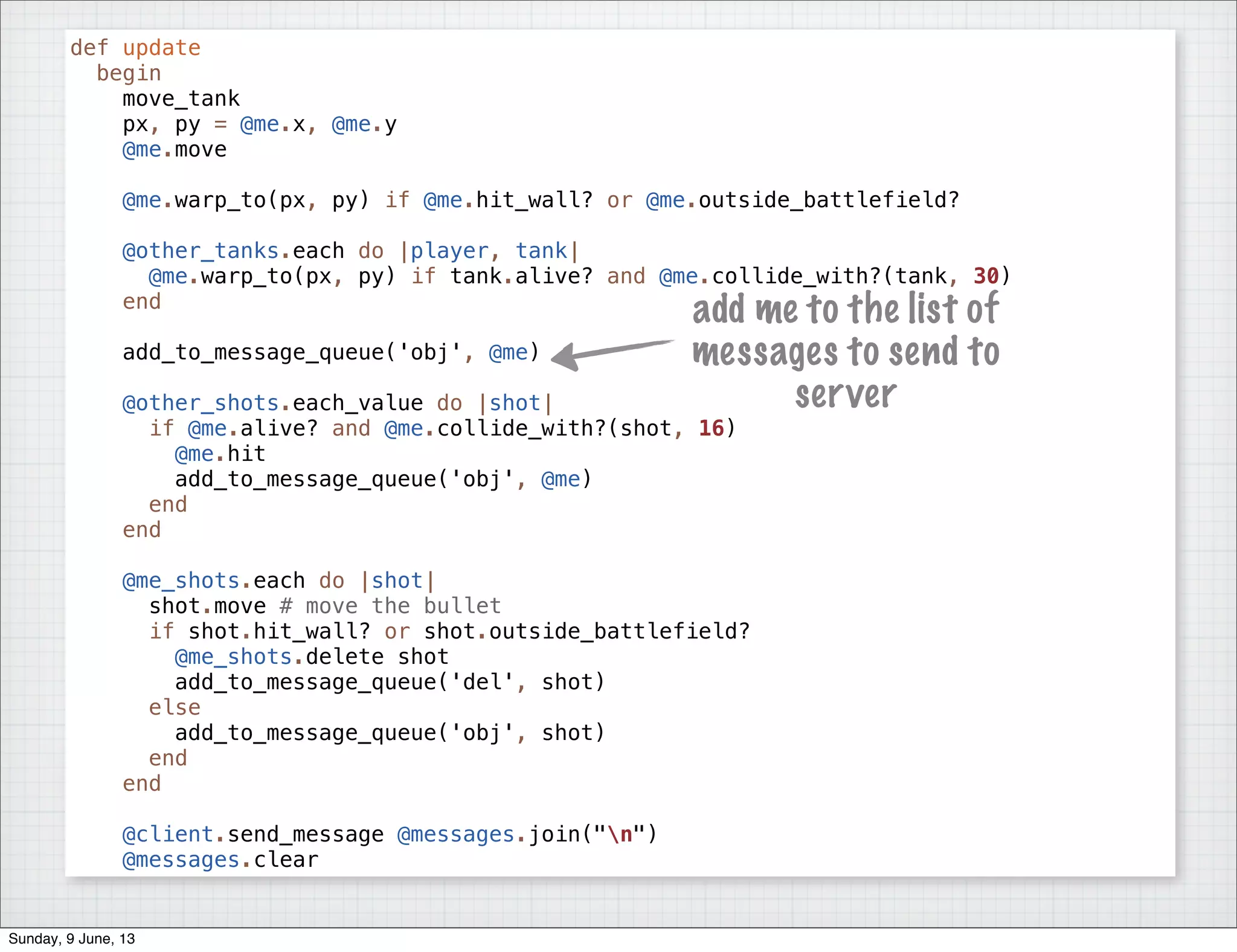 def update
begin
move_tank
px, py = @me.x, @me.y
@me.move
@me.warp_to(px, py) if @me.hit_wall? or @me.outside_battlefield?
@other_tanks.each do |player, tank|
@me.warp_to(px, py) if tank.alive? and @me.collide_with?(tank, 30)
end
add_to_message_queue('obj', @me)
@other_shots.each_value do |shot|
if @me.alive? and @me.collide_with?(shot, 16)
@me.hit
add_to_message_queue('obj', @me)
end
end
@me_shots.each do |shot|
shot.move # move the bullet
if shot.hit_wall? or shot.outside_battlefield?
@me_shots.delete shot
add_to_message_queue('del', shot)
else
add_to_message_queue('obj', shot)
end
end
@client.send_message @messages.join("n")
@messages.clear
add me to the list of
messages to send to
server
Sunday, 9 June, 13
 