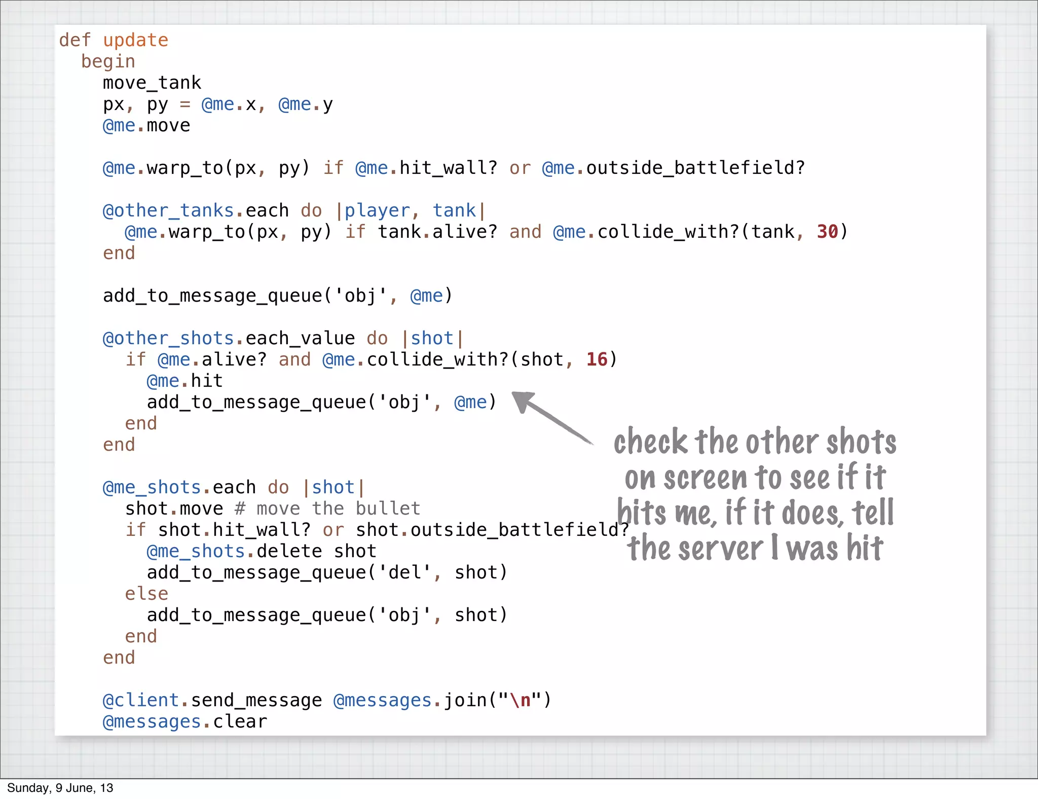 def update
begin
move_tank
px, py = @me.x, @me.y
@me.move
@me.warp_to(px, py) if @me.hit_wall? or @me.outside_battlefield?
@other_tanks.each do |player, tank|
@me.warp_to(px, py) if tank.alive? and @me.collide_with?(tank, 30)
end
add_to_message_queue('obj', @me)
@other_shots.each_value do |shot|
if @me.alive? and @me.collide_with?(shot, 16)
@me.hit
add_to_message_queue('obj', @me)
end
end
@me_shots.each do |shot|
shot.move # move the bullet
if shot.hit_wall? or shot.outside_battlefield?
@me_shots.delete shot
add_to_message_queue('del', shot)
else
add_to_message_queue('obj', shot)
end
end
@client.send_message @messages.join("n")
@messages.clear
check the other shots
on screen to see if it
hits me, if it does, tell
the server I was hit
Sunday, 9 June, 13
 