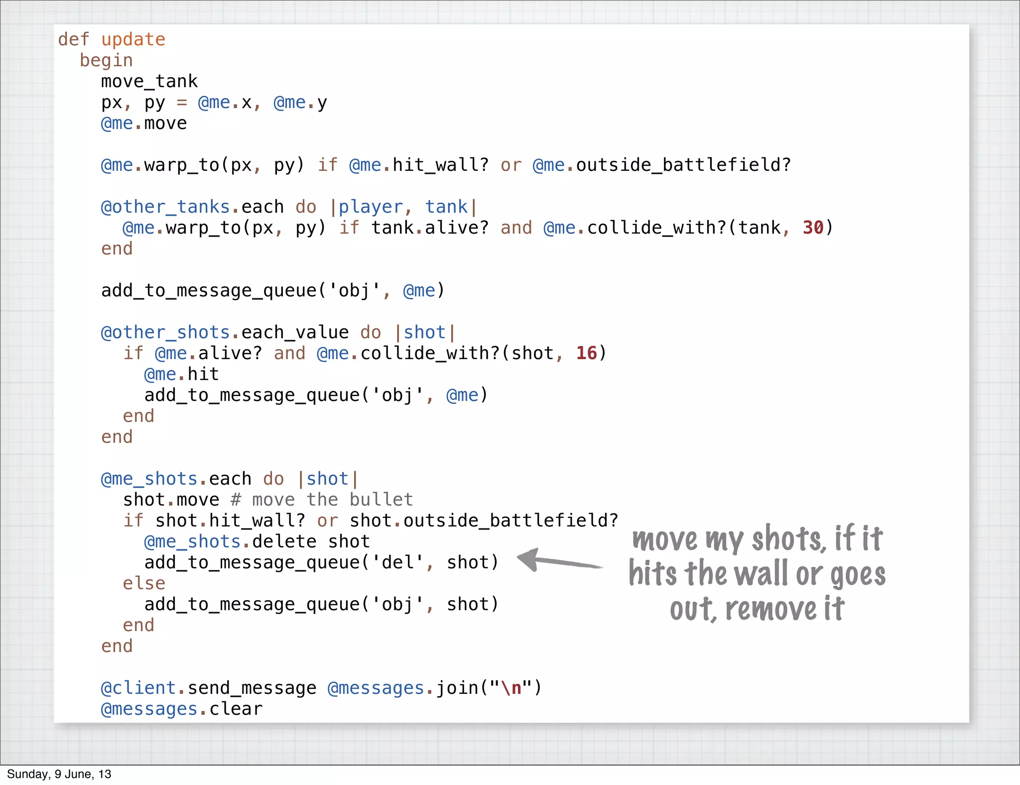 def update
begin
move_tank
px, py = @me.x, @me.y
@me.move
@me.warp_to(px, py) if @me.hit_wall? or @me.outside_battlefield?
@other_tanks.each do |player, tank|
@me.warp_to(px, py) if tank.alive? and @me.collide_with?(tank, 30)
end
add_to_message_queue('obj', @me)
@other_shots.each_value do |shot|
if @me.alive? and @me.collide_with?(shot, 16)
@me.hit
add_to_message_queue('obj', @me)
end
end
@me_shots.each do |shot|
shot.move # move the bullet
if shot.hit_wall? or shot.outside_battlefield?
@me_shots.delete shot
add_to_message_queue('del', shot)
else
add_to_message_queue('obj', shot)
end
end
@client.send_message @messages.join("n")
@messages.clear
move my shots, if it
hits the wall or goes
out, remove it
Sunday, 9 June, 13
 