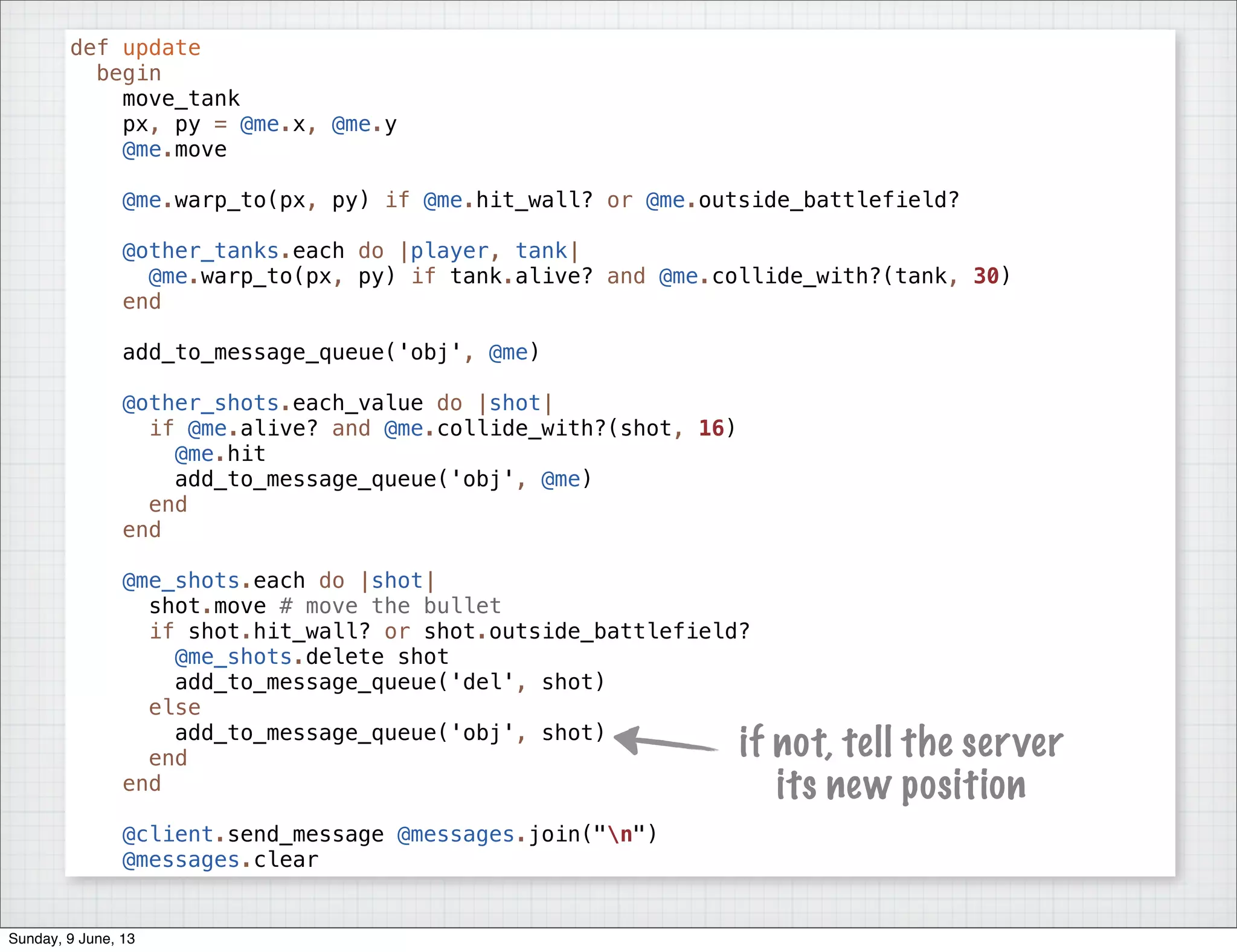def update
begin
move_tank
px, py = @me.x, @me.y
@me.move
@me.warp_to(px, py) if @me.hit_wall? or @me.outside_battlefield?
@other_tanks.each do |player, tank|
@me.warp_to(px, py) if tank.alive? and @me.collide_with?(tank, 30)
end
add_to_message_queue('obj', @me)
@other_shots.each_value do |shot|
if @me.alive? and @me.collide_with?(shot, 16)
@me.hit
add_to_message_queue('obj', @me)
end
end
@me_shots.each do |shot|
shot.move # move the bullet
if shot.hit_wall? or shot.outside_battlefield?
@me_shots.delete shot
add_to_message_queue('del', shot)
else
add_to_message_queue('obj', shot)
end
end
@client.send_message @messages.join("n")
@messages.clear
if not, tell the server
its new position
Sunday, 9 June, 13
 