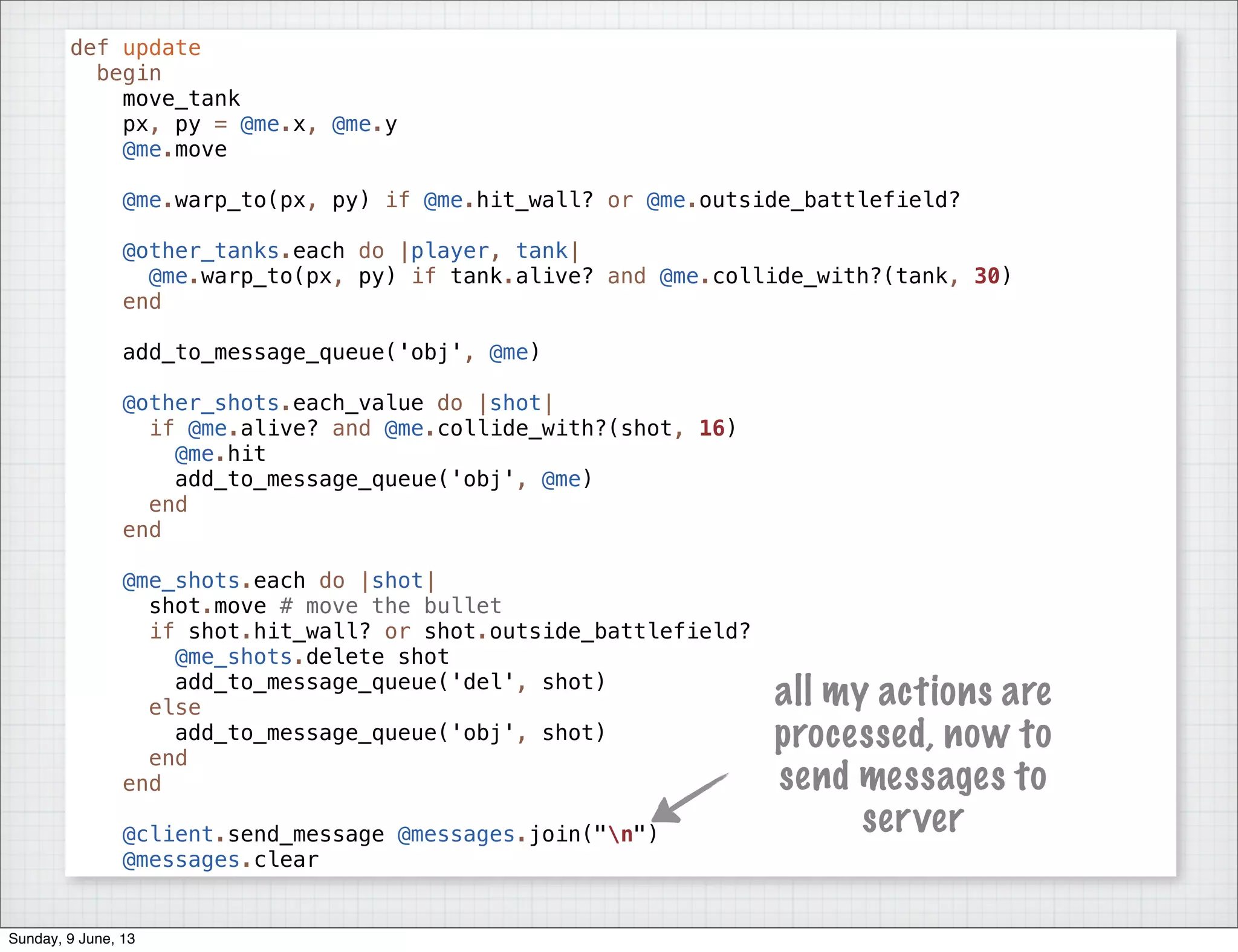def update
begin
move_tank
px, py = @me.x, @me.y
@me.move
@me.warp_to(px, py) if @me.hit_wall? or @me.outside_battlefield?
@other_tanks.each do |player, tank|
@me.warp_to(px, py) if tank.alive? and @me.collide_with?(tank, 30)
end
add_to_message_queue('obj', @me)
@other_shots.each_value do |shot|
if @me.alive? and @me.collide_with?(shot, 16)
@me.hit
add_to_message_queue('obj', @me)
end
end
@me_shots.each do |shot|
shot.move # move the bullet
if shot.hit_wall? or shot.outside_battlefield?
@me_shots.delete shot
add_to_message_queue('del', shot)
else
add_to_message_queue('obj', shot)
end
end
@client.send_message @messages.join("n")
@messages.clear
all my actions are
processed, now to
send messages to
server
Sunday, 9 June, 13
 
