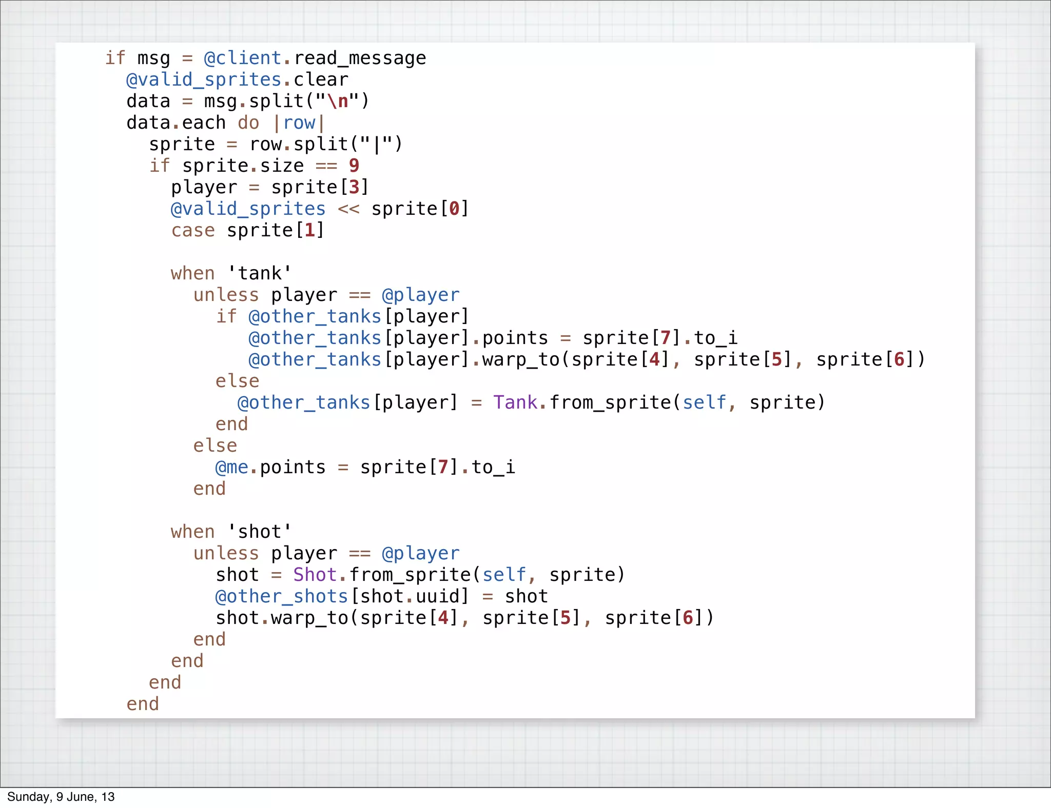 if msg = @client.read_message
@valid_sprites.clear
data = msg.split("n")
data.each do |row|
sprite = row.split("|")
if sprite.size == 9
player = sprite[3]
@valid_sprites << sprite[0]
case sprite[1]
when 'tank'
unless player == @player
if @other_tanks[player]
@other_tanks[player].points = sprite[7].to_i
@other_tanks[player].warp_to(sprite[4], sprite[5], sprite[6])
else
@other_tanks[player] = Tank.from_sprite(self, sprite)
end
else
@me.points = sprite[7].to_i
end
when 'shot'
unless player == @player
shot = Shot.from_sprite(self, sprite)
@other_shots[shot.uuid] = shot
shot.warp_to(sprite[4], sprite[5], sprite[6])
end
end
end
end
Sunday, 9 June, 13
 