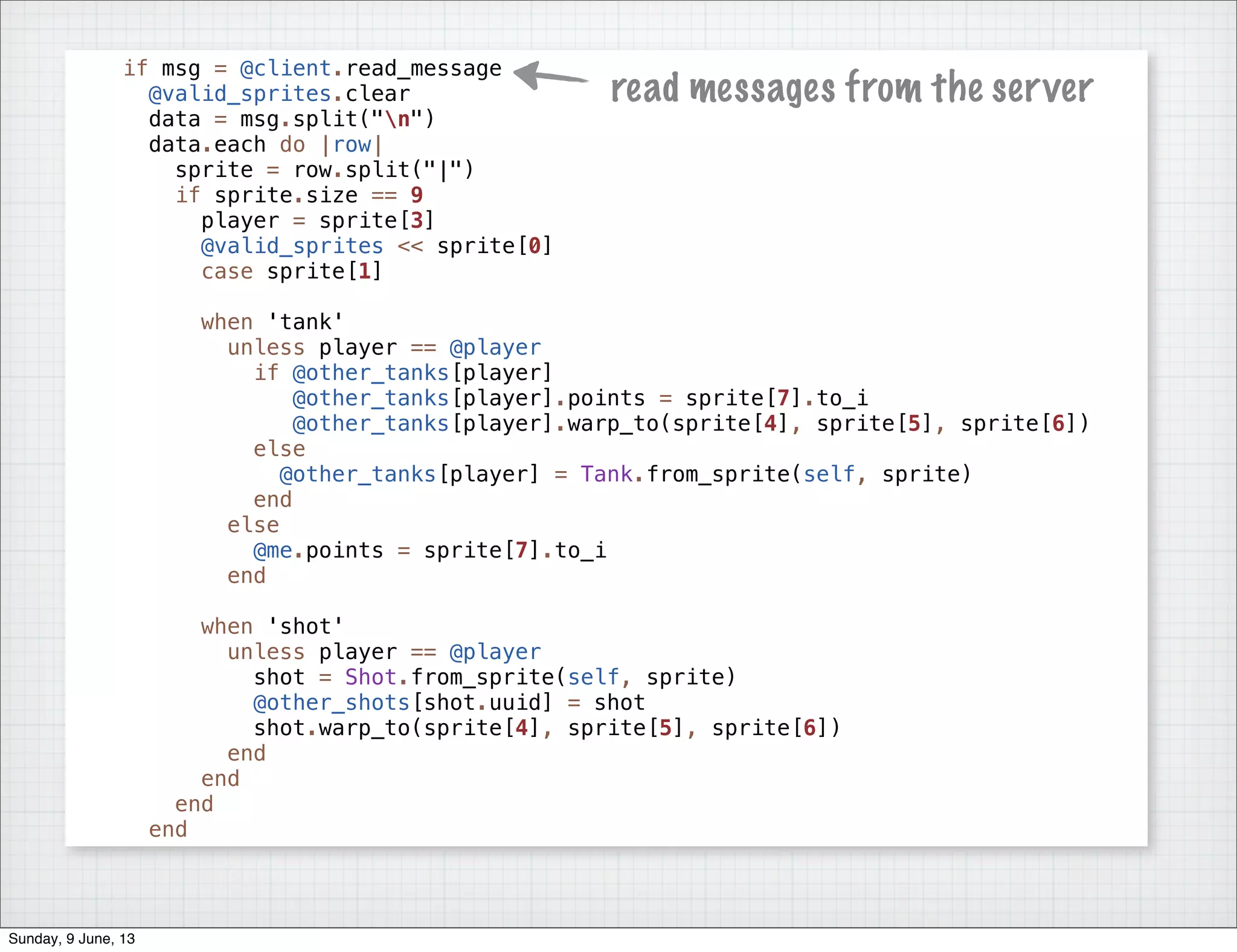 if msg = @client.read_message
@valid_sprites.clear
data = msg.split("n")
data.each do |row|
sprite = row.split("|")
if sprite.size == 9
player = sprite[3]
@valid_sprites << sprite[0]
case sprite[1]
when 'tank'
unless player == @player
if @other_tanks[player]
@other_tanks[player].points = sprite[7].to_i
@other_tanks[player].warp_to(sprite[4], sprite[5], sprite[6])
else
@other_tanks[player] = Tank.from_sprite(self, sprite)
end
else
@me.points = sprite[7].to_i
end
when 'shot'
unless player == @player
shot = Shot.from_sprite(self, sprite)
@other_shots[shot.uuid] = shot
shot.warp_to(sprite[4], sprite[5], sprite[6])
end
end
end
end
read messages from the server
Sunday, 9 June, 13
 