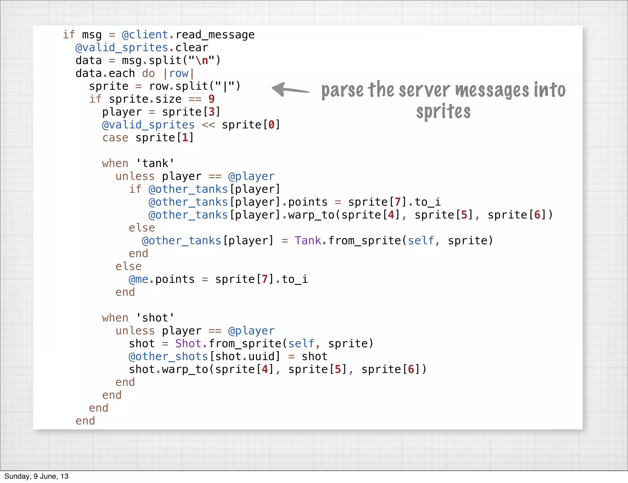 if msg = @client.read_message
@valid_sprites.clear
data = msg.split("n")
data.each do |row|
sprite = row.split("|")
if sprite.size == 9
player = sprite[3]
@valid_sprites << sprite[0]
case sprite[1]
when 'tank'
unless player == @player
if @other_tanks[player]
@other_tanks[player].points = sprite[7].to_i
@other_tanks[player].warp_to(sprite[4], sprite[5], sprite[6])
else
@other_tanks[player] = Tank.from_sprite(self, sprite)
end
else
@me.points = sprite[7].to_i
end
when 'shot'
unless player == @player
shot = Shot.from_sprite(self, sprite)
@other_shots[shot.uuid] = shot
shot.warp_to(sprite[4], sprite[5], sprite[6])
end
end
end
end
parse the server messages into
sprites
Sunday, 9 June, 13
 