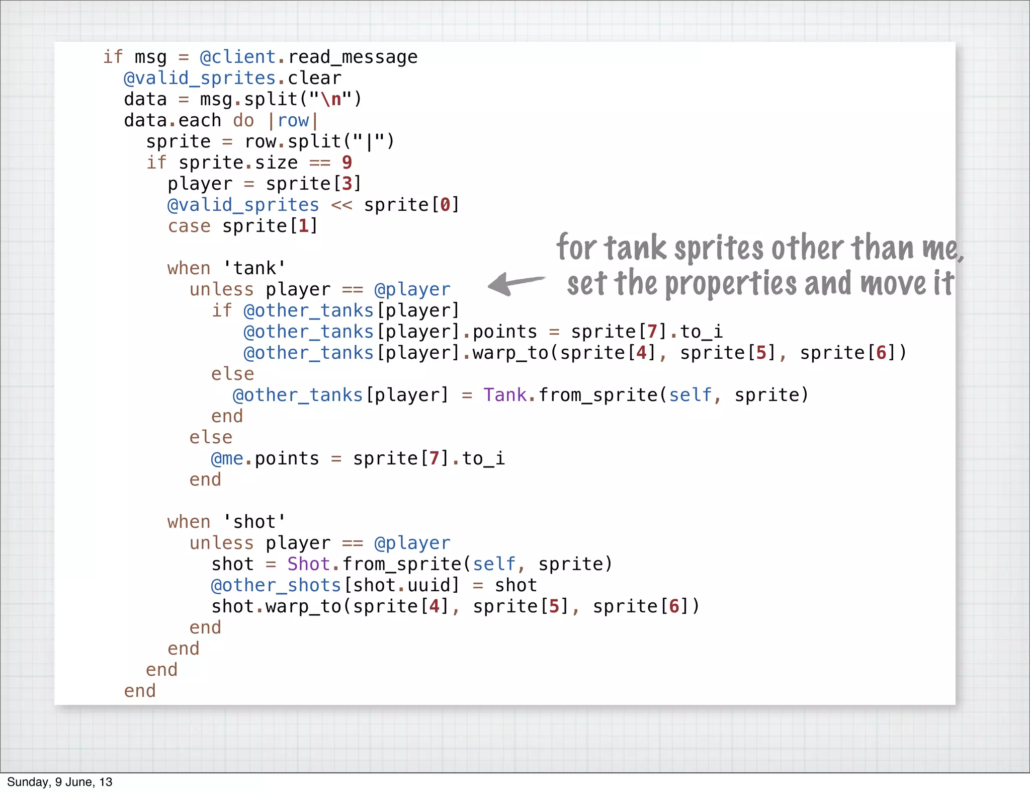 if msg = @client.read_message
@valid_sprites.clear
data = msg.split("n")
data.each do |row|
sprite = row.split("|")
if sprite.size == 9
player = sprite[3]
@valid_sprites << sprite[0]
case sprite[1]
when 'tank'
unless player == @player
if @other_tanks[player]
@other_tanks[player].points = sprite[7].to_i
@other_tanks[player].warp_to(sprite[4], sprite[5], sprite[6])
else
@other_tanks[player] = Tank.from_sprite(self, sprite)
end
else
@me.points = sprite[7].to_i
end
when 'shot'
unless player == @player
shot = Shot.from_sprite(self, sprite)
@other_shots[shot.uuid] = shot
shot.warp_to(sprite[4], sprite[5], sprite[6])
end
end
end
end
for tank sprites other than me,
set the properties and move it
Sunday, 9 June, 13
 