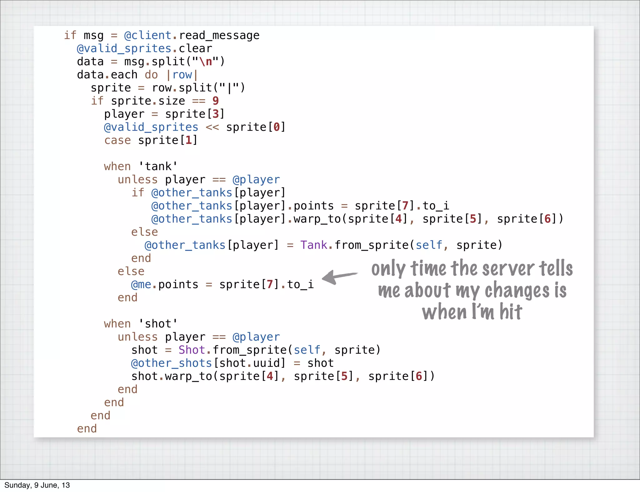 if msg = @client.read_message
@valid_sprites.clear
data = msg.split("n")
data.each do |row|
sprite = row.split("|")
if sprite.size == 9
player = sprite[3]
@valid_sprites << sprite[0]
case sprite[1]
when 'tank'
unless player == @player
if @other_tanks[player]
@other_tanks[player].points = sprite[7].to_i
@other_tanks[player].warp_to(sprite[4], sprite[5], sprite[6])
else
@other_tanks[player] = Tank.from_sprite(self, sprite)
end
else
@me.points = sprite[7].to_i
end
when 'shot'
unless player == @player
shot = Shot.from_sprite(self, sprite)
@other_shots[shot.uuid] = shot
shot.warp_to(sprite[4], sprite[5], sprite[6])
end
end
end
end
only time the server tells
me about my changes is
when I’m hit
Sunday, 9 June, 13
 