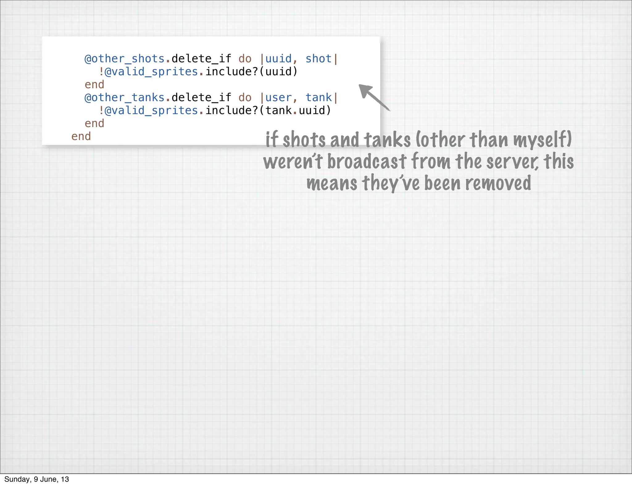 @other_shots.delete_if do |uuid, shot|
!@valid_sprites.include?(uuid)
end
@other_tanks.delete_if do |user, tank|
!@valid_sprites.include?(tank.uuid)
end
end
if shots and tanks (other than myself)
weren’t broadcast from the server, this
means they’ve been removed
Sunday, 9 June, 13
 