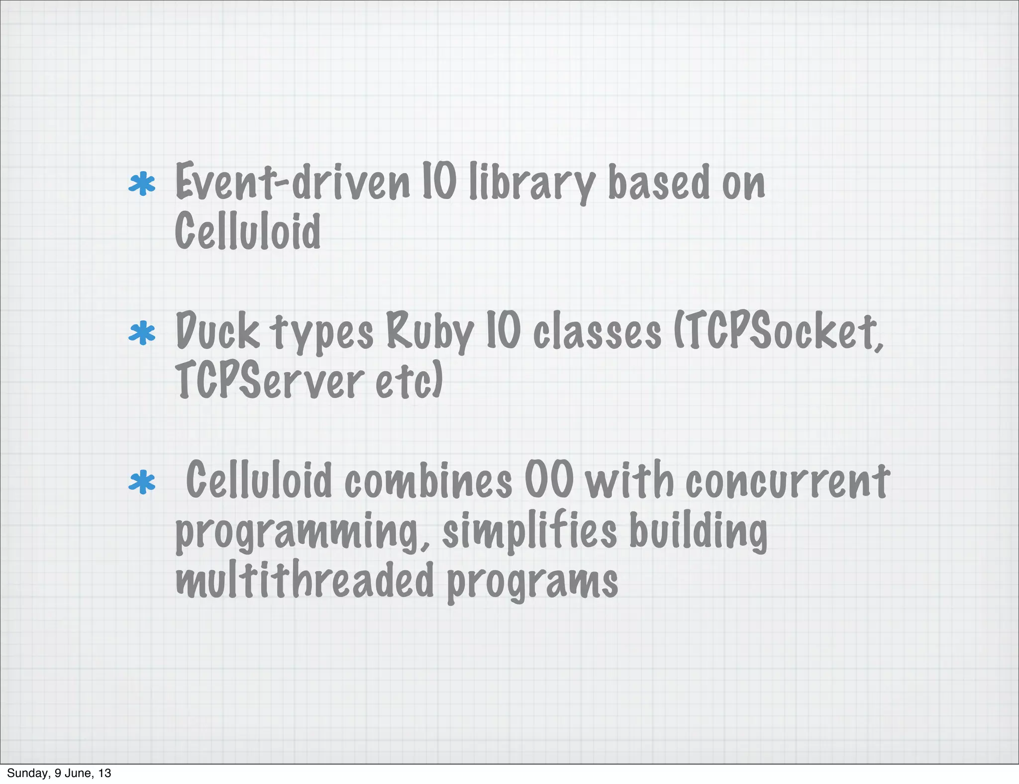 Event-driven IO library based on
Celluloid
Duck types Ruby IO classes (TCPSocket,
TCPServer etc)
Celluloid combines OO with concurrent
programming, simplifies building
multithreaded programs
Sunday, 9 June, 13
 