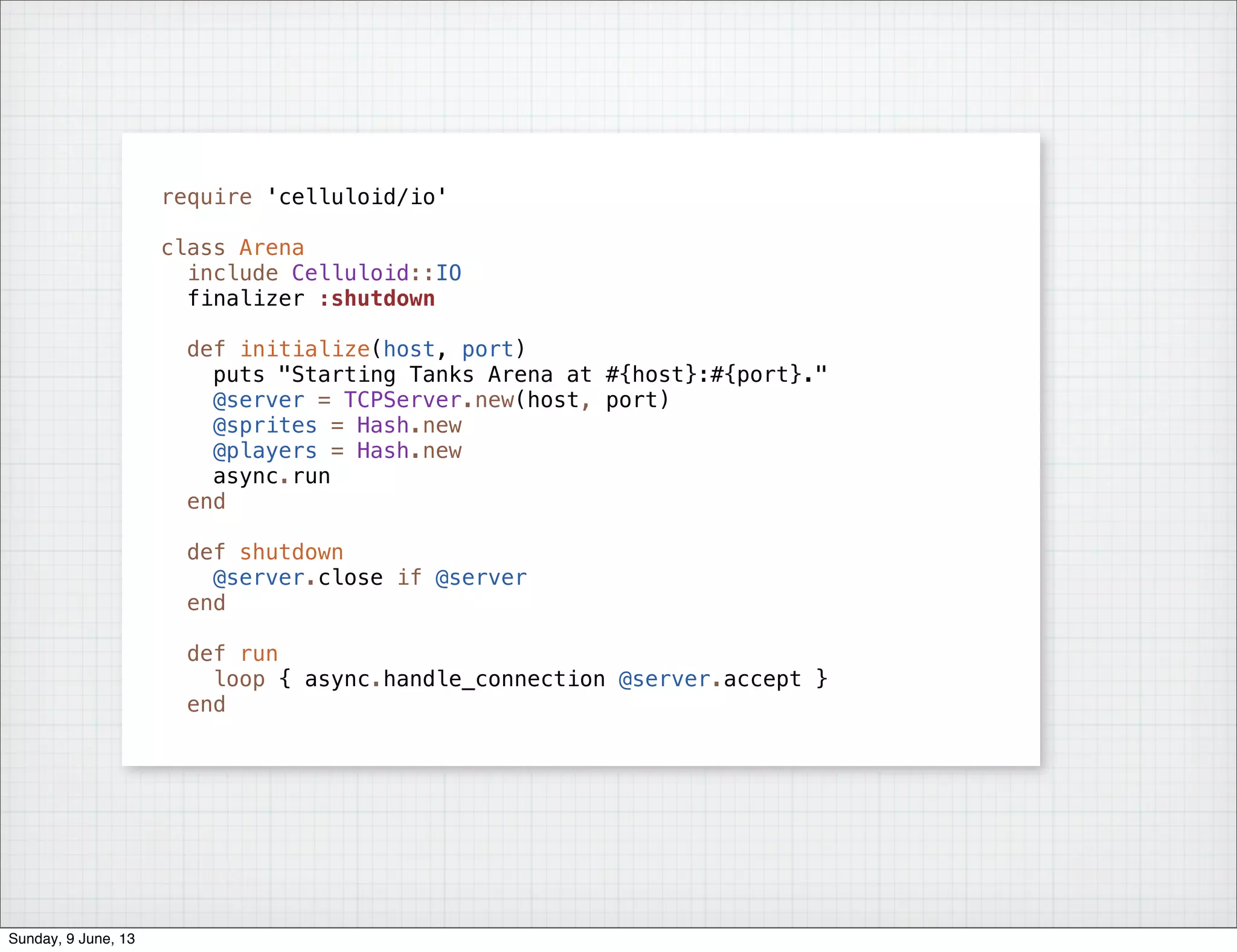 require 'celluloid/io'
class Arena
include Celluloid::IO
finalizer :shutdown
def initialize(host, port)
puts "Starting Tanks Arena at #{host}:#{port}."
@server = TCPServer.new(host, port)
@sprites = Hash.new
@players = Hash.new
async.run
end
def shutdown
@server.close if @server
end
def run
loop { async.handle_connection @server.accept }
end
Sunday, 9 June, 13
 