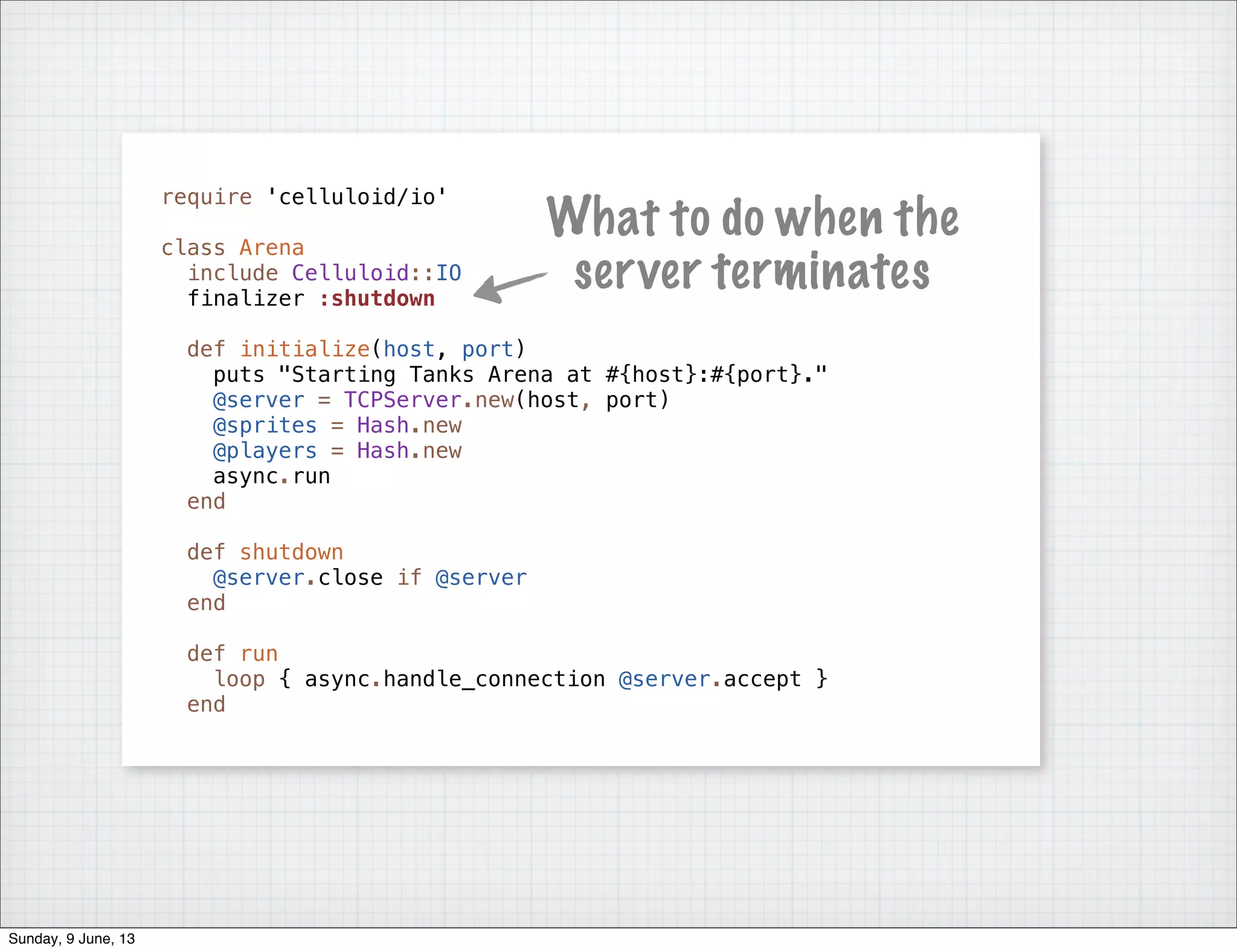 require 'celluloid/io'
class Arena
include Celluloid::IO
finalizer :shutdown
def initialize(host, port)
puts "Starting Tanks Arena at #{host}:#{port}."
@server = TCPServer.new(host, port)
@sprites = Hash.new
@players = Hash.new
async.run
end
def shutdown
@server.close if @server
end
def run
loop { async.handle_connection @server.accept }
end
What to do when the
server terminates
Sunday, 9 June, 13
 