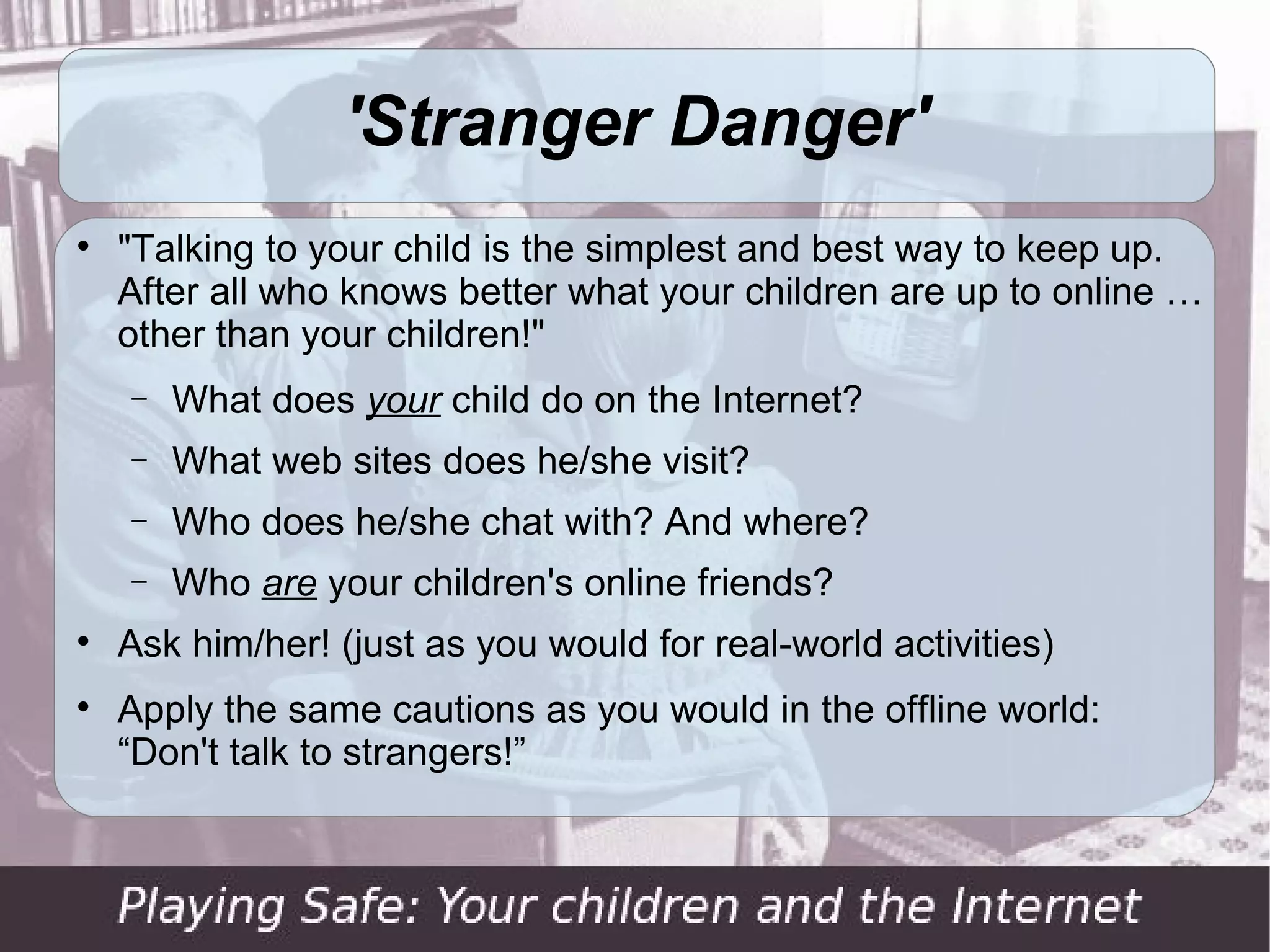 'Stranger Danger'

    "Talking to your child is the simplest and best way to keep up.
    After all who knows better what your children are up to online …
    other than your children!"
    −   What does your child do on the Internet?
    −   What web sites does he/she visit?
    −   Who does he/she chat with? And where?
    −   Who are your children's online friends?

    Ask him/her! (just as you would for real-world activities)

    Apply the same cautions as you would in the offline world:
    “Don't talk to strangers!”
 