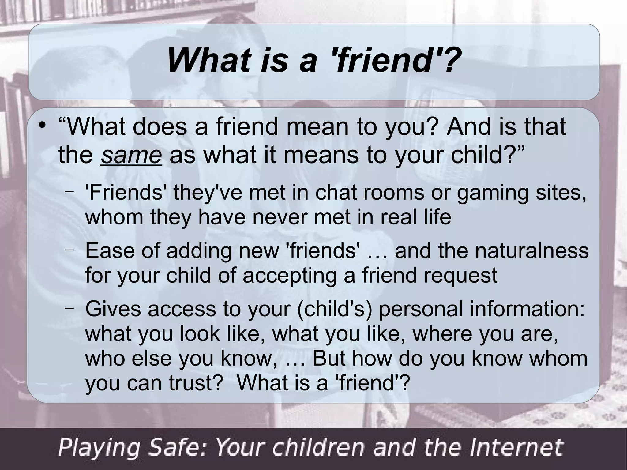 What is a 'friend'?

    “What does a friend mean to you? And is that
    the same as what it means to your child?”
    −   'Friends' they've met in chat rooms or gaming sites,
        whom they have never met in real life
    −   Ease of adding new 'friends' … and the naturalness
        for your child of accepting a friend request
    −   Gives access to your (child's) personal information:
        what you look like, what you like, where you are,
        who else you know, … But how do you know whom
        you can trust? What is a 'friend'?
 