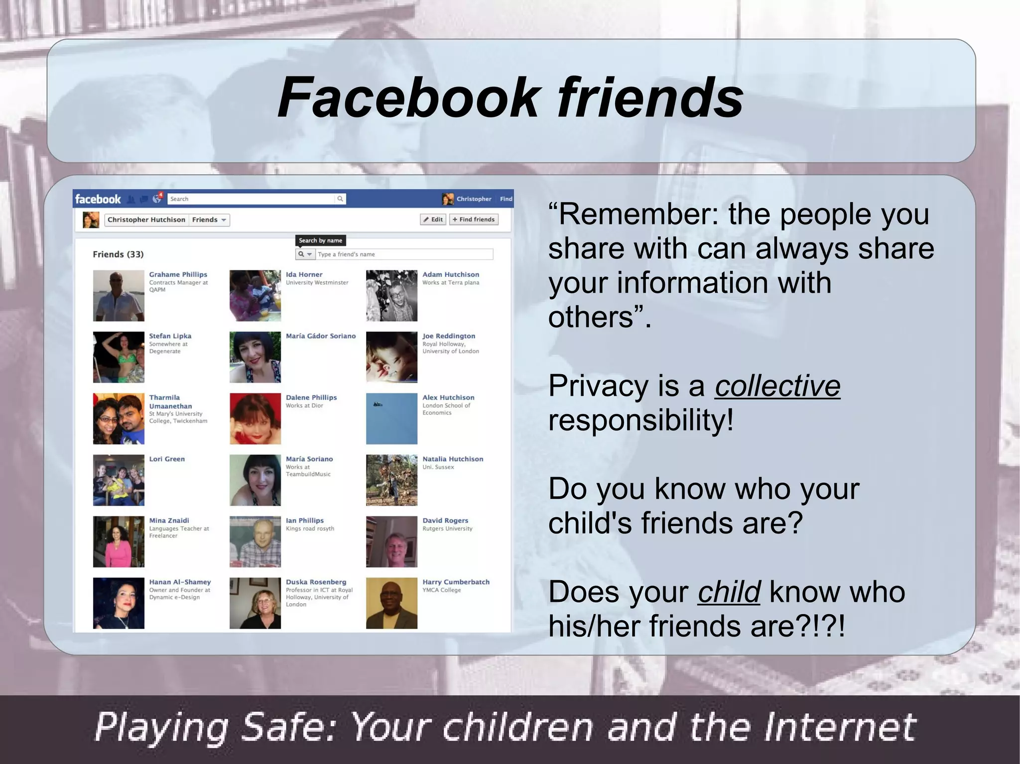 Facebook friends
         “Remember: the people you
         share with can always share
         your information with
         others”.

         Privacy is a collective
         responsibility!

         Do you know who your
         child's friends are?

         Does your child know who
         his/her friends are?!?!
 