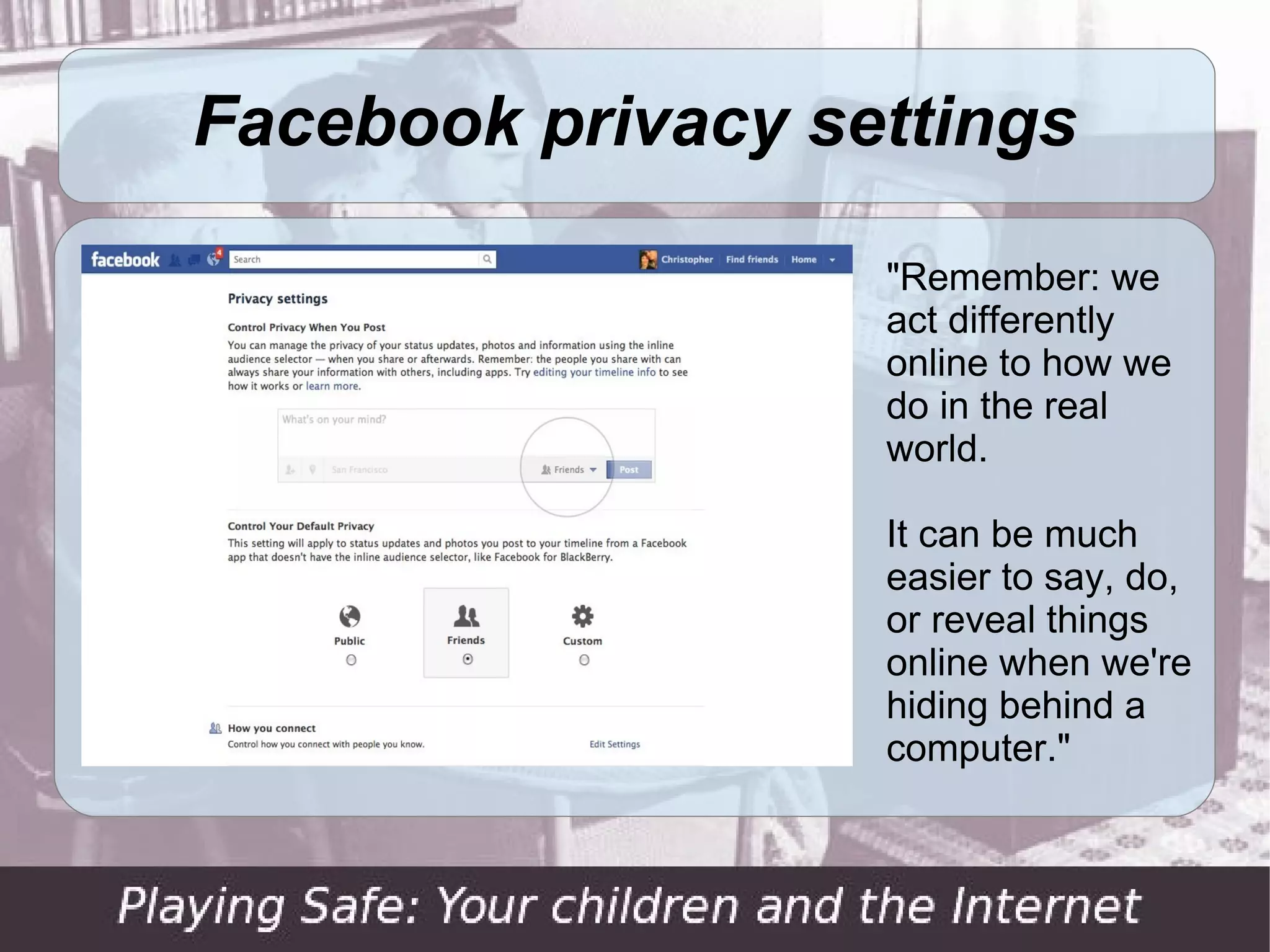 Facebook privacy settings

                   "Remember: we
                   act differently
                   online to how we
                   do in the real
                   world.

                   It can be much
                   easier to say, do,
                   or reveal things
                   online when we're
                   hiding behind a
                   computer."
 
