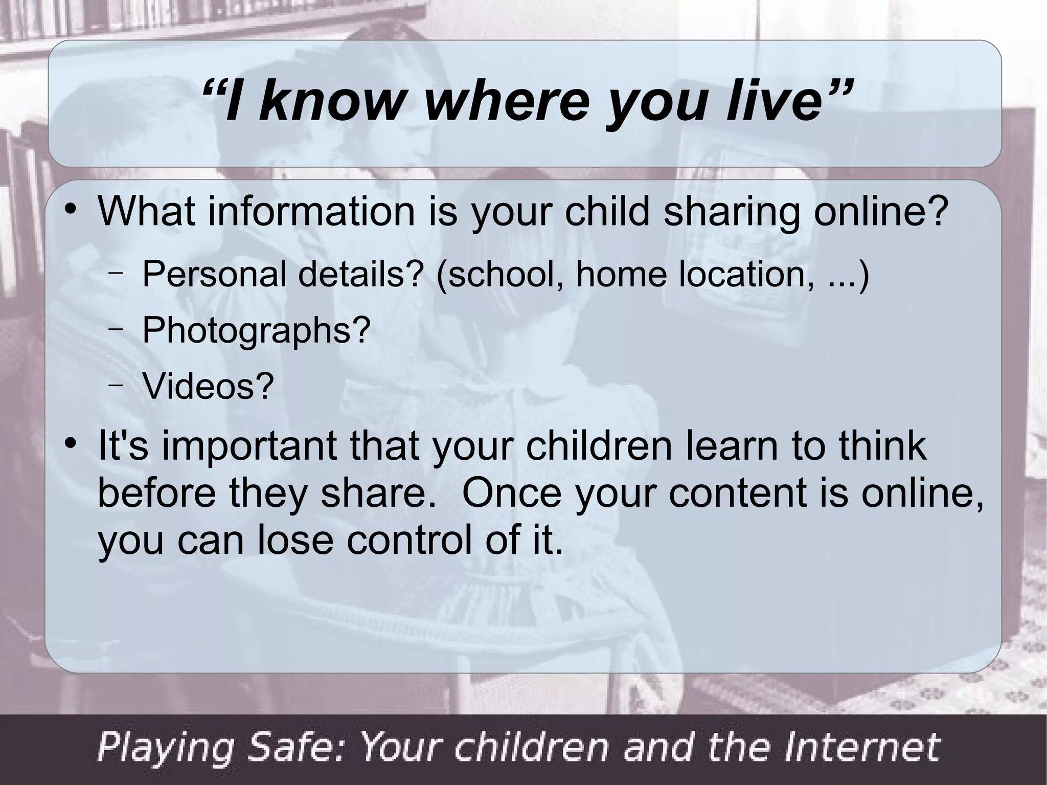 “I know where you live”

    What information is your child sharing online?
    −   Personal details? (school, home location, ...)
    −   Photographs?
    −   Videos?

    It's important that your children learn to think
    before they share. Once your content is online,
    you can lose control of it.
 