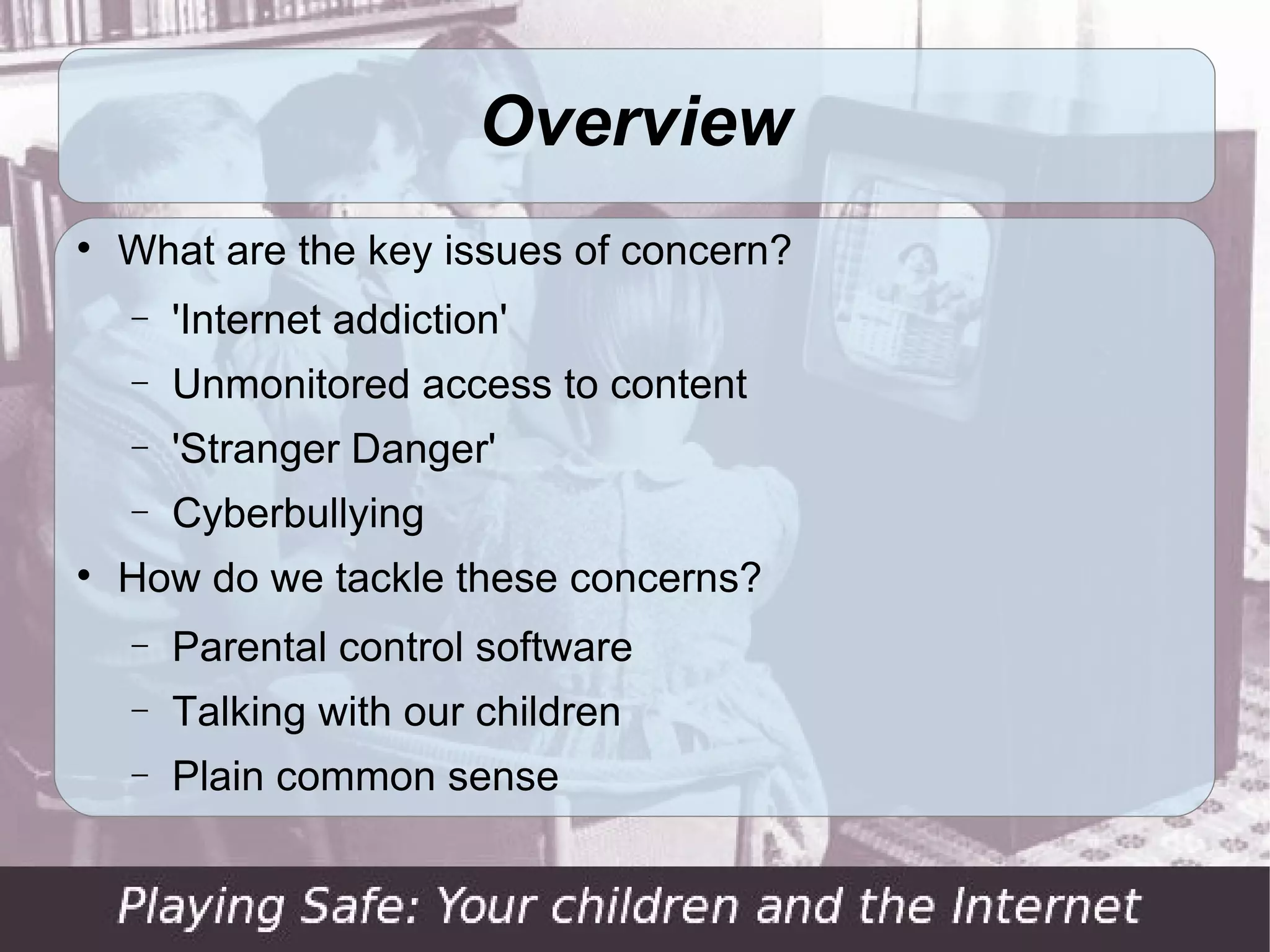 Overview

    What are the key issues of concern?
    −   'Internet addiction'
    −   Unmonitored access to content
    −   'Stranger Danger'
    −   Cyberbullying

    How do we tackle these concerns?
    −   Parental control software
    −   Talking with our children
    −   Plain common sense
 