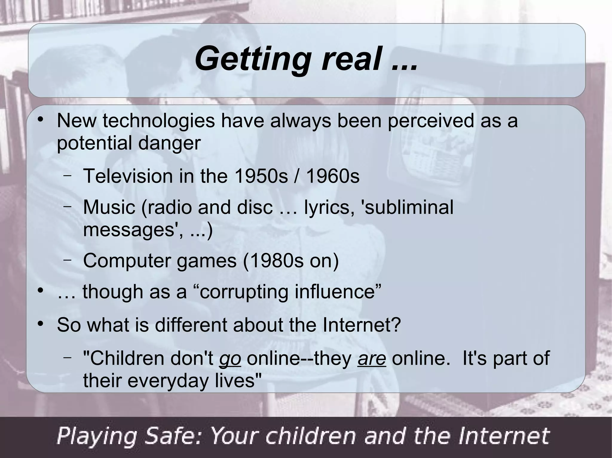 Getting real ...

    New technologies have always been perceived as a
    potential danger
    −   Television in the 1950s / 1960s
    −   Music (radio and disc … lyrics, 'subliminal
        messages', ...)
    −   Computer games (1980s on)

    … though as a “corrupting influence”

    So what is different about the Internet?
    −   "Children don't go online--they are online. It's part of
        their everyday lives"
 