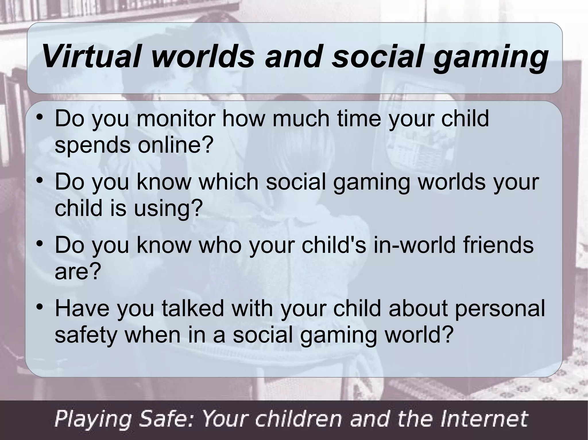 Virtual worlds and social gaming

    Do you monitor how much time your child
    spends online?

    Do you know which social gaming worlds your
    child is using?

    Do you know who your child's in-world friends
    are?

    Have you talked with your child about personal
    safety when in a social gaming world?
 