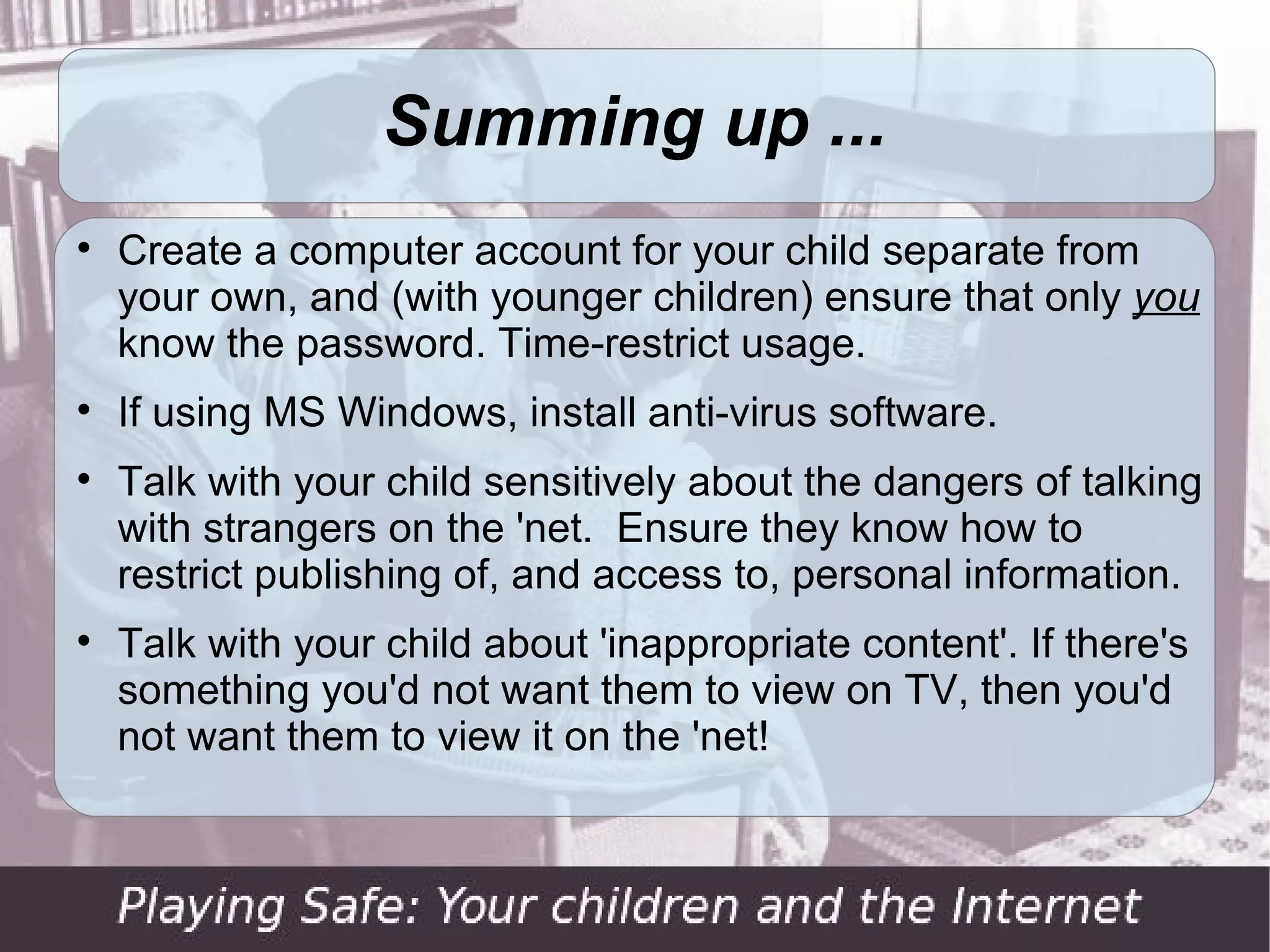 Summing up ...

    Create a computer account for your child separate from
    your own, and (with younger children) ensure that only you
    know the password. Time-restrict usage.

    If using MS Windows, install anti-virus software.

    Talk with your child sensitively about the dangers of talking
    with strangers on the 'net. Ensure they know how to
    restrict publishing of, and access to, personal information.

    Talk with your child about 'inappropriate content'. If there's
    something you'd not want them to view on TV, then you'd
    not want them to view it on the 'net!
 