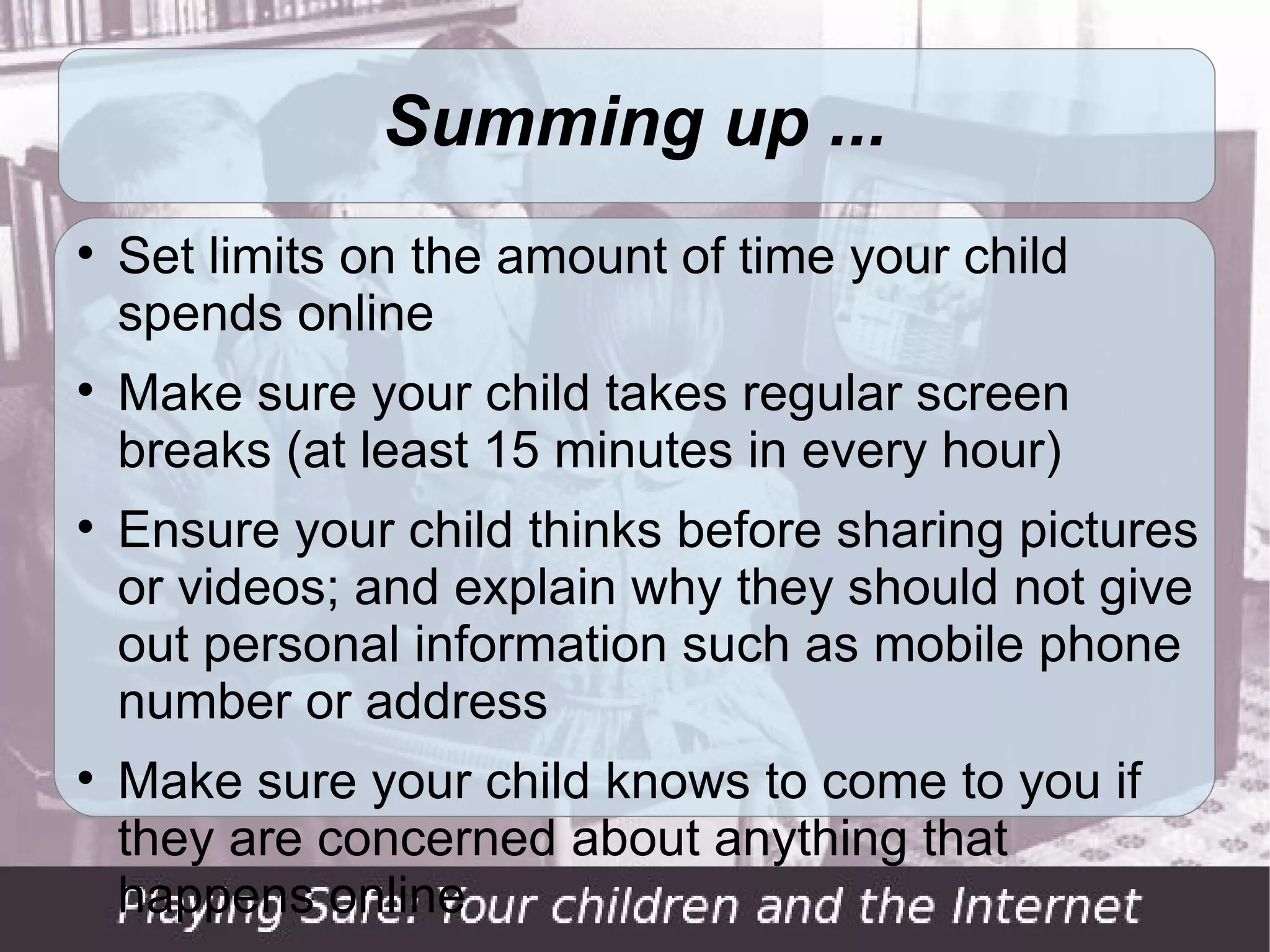 Summing up ...

    Set limits on the amount of time your child
    spends online

    Make sure your child takes regular screen
    breaks (at least 15 minutes in every hour)

    Ensure your child thinks before sharing pictures
    or videos; and explain why they should not give
    out personal information such as mobile phone
    number or address

    (cont'd ...)
 