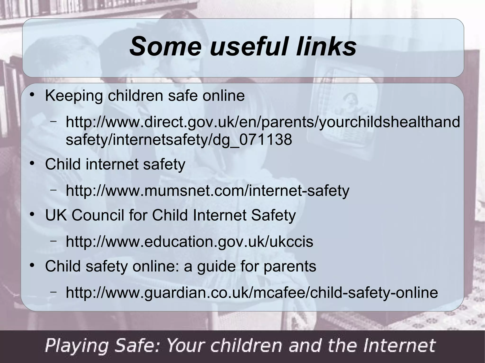 Summing up … (2)

      Make sure your child knows to come to you if
    they are concerned about anything that
    happens online

     Parental control tools are helpful, but should
    never be seen as a substitute for personal
    engagement with your child
 