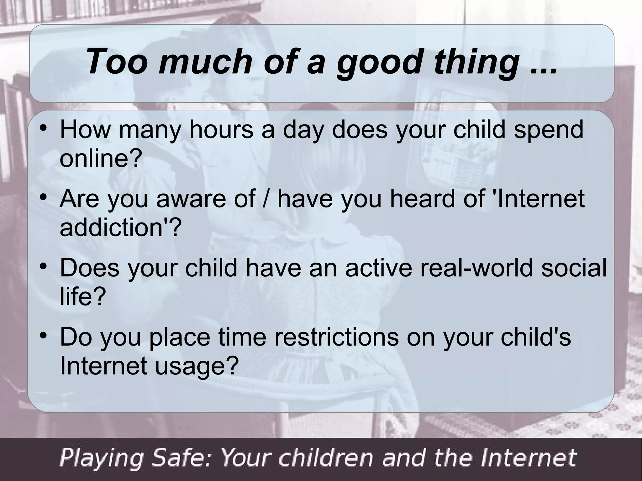 Too much of a good thing ...

    How many hours a day does your child spend
    online?

    Are you aware of / have you heard of 'Internet
    addiction'?

    Does your child have an active real-world social
    life?

    Do you place time restrictions on your child's
    Internet usage?
 