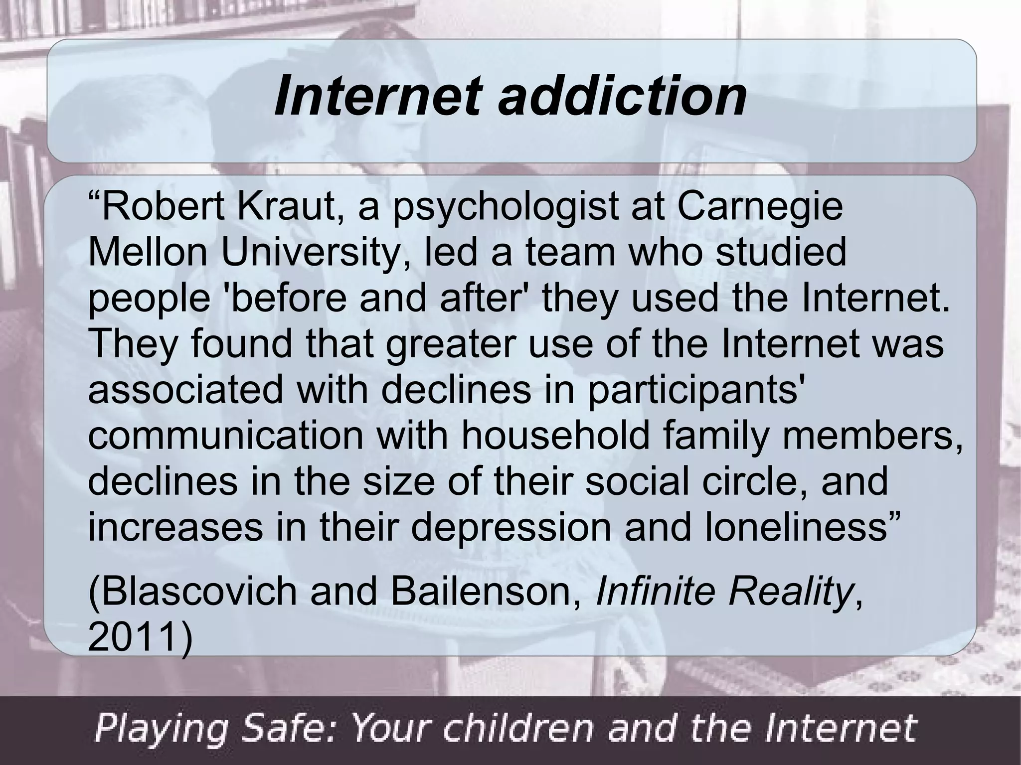 Internet addiction
“Robert Kraut, a psychologist at Carnegie
Mellon University, led a team who studied
people 'before and after' they used the Internet.
They found that greater use of the Internet was
associated with declines in participants'
communication with household family members,
declines in the size of their social circle, and
increases in their depression and loneliness”
(Blascovich and Bailenson, Infinite Reality,
2011)
 